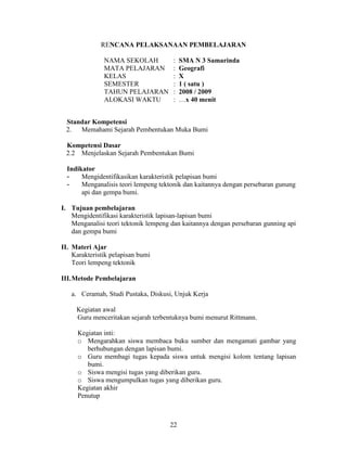 RENCANA PELAKSANAAN PEMBELAJARAN

               NAMA SEKOLAH           :   SMA N 3 Samarinda
               MATA PELAJARAN         :   Geografi
               KELAS                  :   X
               SEMESTER               :   1 ( satu )
               TAHUN PELAJARAN        :   2008 / 2009
               ALOKASI WAKTU          :   …x 40 menit


 Standar Kompetensi
 2.  Memahami Sejarah Pembentukan Muka Bumi

 Kompetensi Dasar
 2.2 Menjelaskan Sejarah Pembentukan Bumi

  Indikator
  -    Mengidentifikasikan karakteristik pelapisan bumi
  -    Menganalisis teori lempeng tektonik dan kaitannya dengan persebaran gunung
       api dan gempa bumi.

I. Tujuan pembelajaran
   Mengidentifikasi karakteristik lapisan-lapisan bumi
   Menganalisi teori tektonik lempeng dan kaitannya dengan persebaran gunning api
   dan gempa bumi

II. Materi Ajar
    Karakteristik pelapisan bumi
    Teori lempeng tektonik

III.Metode Pembelajaran

   a. Ceramah, Studi Pustaka, Diskusi, Unjuk Kerja

     Kegiatan awal
     Guru menceritakan sejarah terbentuknya bumi menurut Rittmann.

     Kegiatan inti:
     o Mengarahkan siswa membaca buku sumber dan mengamati gambar yang
        berhubungan dengan lapisan bumi.
     o Guru membagi tugas kepada siswa untuk mengisi kolom tentang lapisan
        bumi.
     o Siswa mengisi tugas yang diberikan guru.
     o Siswa mengumpulkan tugas yang diberikan guru.
     Kegiatan akhir
     Penutup



                                     22
 