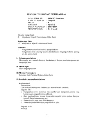 RENCANA PELAKSANAAN PEMBELAJARAN

               NAMA SEKOLAH            :   SMA N 3 Samarinda
               MATA PELAJARAN          :   Geografi
               KELAS                   :   X
               SEMESTER                :   1 ( satu )
               TAHUN PELAJARAN         :   2008 / 2009
               ALOKASI WAKTU           :   1 x 45 menit


 Standar Kompetensi
 2.  Memahami Sejarah Pembentukan Muka Bumi

 Kompetensi Dasar
 2.2 Menjelaskan Sejarah Pembentukan Bumi

  Indikator
  -    Mengidentifikasikan karakteristik pelapisan bumi
  -    Menganalisis teori lempeng tektonik dan kaitannya dengan persebaran gunung
       api dan gempa bumi.

I. Tujuan pembelajaran
   Menganalisi teori tektonik lempeng dan kaitannya dengan persebaran gunung api
   dan gempa bumi

II. Materi Ajar
    Teori lempeng tektonik

III.Metode Pembelajaran
    Ceramah, Studi Pustaka, Diskusi, Unjuk Kerja

IV. Langkah-Langkah Pembelajaran

   Kegiatan awal
    Pendahuluan:
    Guru menceritakan sejarah terbentuknya bumi menurut Rittmann.
    Kegiatan inti:
    o Mengarahkan siswa membaca buku sumber dan mengamati gambar yang
        berhubungan dengan lempeng tektonik.
    o Guru membagi tugas kepada siswa untuk mengisi kolom tentang lempeng
        tektonik dan sebaran gunung api.
    o Siswa mengisi tugas yang diberikan guru.
    o Siswa mengumpulkan tugas yang diberikan guru.

     Kegiatan akhir
     Penutup


                                      25
 