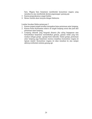 baru. Magma baru berpotensi membentuk konsentrasi magma yang
   menekan ke atas membentuk deretan pegunungan/ gunung api.
3. Karena pergerakannya sangat lambat.
4. Benua Autralia akan menyatu dengan Indonesia.


Lembar Jawaban Daftar pertanyaan 2
1. Karena tempat-tempat tersebut merupakan batas pertemuan antar lempeng.
2. Karena Pulau Kalimantan relative di tengah lempeng urasia dan jauh dari
   pertemuan antar lempeng.
3. Lempeng tektonik yang bergerak dinamis jika saling berpapasan atau
   bertumbukan berpotensi menimbulkan getaran, getaran inilah yang kita
   rasakan sebagai gempa (gempa bumi tektonik). Selain gempa, pertemuan
   antar lempeng juga berpotensi memicu terjadinya konsentrasi magma di
   lapisan mantel. Konsentrasi magma ini akan menekan ke atas sampai
   akhirnya terbentuk rentetan gunung api.




                              29
 