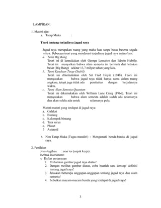 LAMPIRAN:

1. Materi ajar:
       a. Tatap Muka          :

      Teori tentang terjadinya jagad raya

        Jagad raya merupakan ruang yang maha luas tanpa batas beserta segala
        isinya. Beberapa teori yang mendasari terjadinya jagad raya antara lain:
        a. Teori Big Bang
            Teori ini di kemukakan oleh George Lemaitre dan Edwin Hubble.
            Teori ini menyatkan bahwa alam semesta ini bermula dari ledakan
            besar (Big Bang) sekitar 13,7 milyar tahun yang lalu.
        b. Teori Keadaan Tetap (Stabil)
            Teori ini dikemukakan oleh Sir Fred Hoyle (1948). Teori ini
            menyatakan         bahwa jagad raya tidak hanya sama dalam ruang
            angkasa, tetapi juga tidak ada  perubahan       dengan     berjalannya
            waktu.
        c. Teori Alam Semesta Quantum
            Teori ini dikemukakan oleh William Lane Craig (1966). Teori ini
            menyatakan         bahwa alam semesta adalah sudah ada selamanya
            dan akan selalu ada untuk       selamanya pula.

        Materi-materi yang terdapat di jagad raya:
        a. Galaksi
        b. Bintang
        c. Kelompok bintang
        d. Tata surya
        e. Planet
        f. Asteroid

      b. Non Tatap Muka (Tugas mandiri) : Mengamati benda-benda di jagad
         raya.

2. Penilaian
       Jenis tagihan     : non tes (unjuk kerja)
       Bentuk instrument:
       o Daftar pertanyaan
           1. Perhatikan gambar jagad raya diatas!
           2. Dengan melihat gambar diatas, coba buatlah satu konsep/ definisi
               tentang jagad raya!
           3. Jelaskan beberapa anggapan-anggapan tentang jagad raya dan alam
               semesta!
           4. Sebutkan macam-macam benda yang terdapat di jagad raya!




                                     3
 