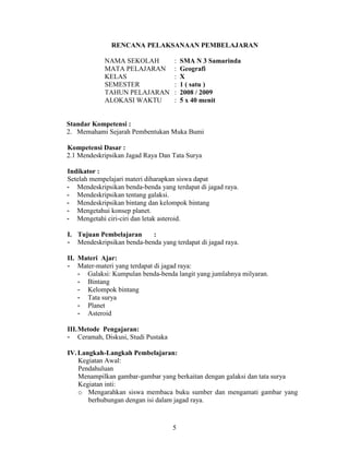 RENCANA PELAKSANAAN PEMBELAJARAN

            NAMA SEKOLAH            :   SMA N 3 Samarinda
            MATA PELAJARAN          :   Geografi
            KELAS                   :   X
            SEMESTER                :   1 ( satu )
            TAHUN PELAJARAN         :   2008 / 2009
            ALOKASI WAKTU           :   5 x 40 menit


Standar Kompetensi :
2. Memahami Sejarah Pembentukan Muka Bumi

Kompetensi Dasar :
2.1 Mendeskripsikan Jagad Raya Dan Tata Surya

Indikator :
Setelah mempelajari materi diharapkan siswa dapat
- Mendeskripsikan benda-benda yang terdapat di jagad raya.
- Mendeskripsikan tentang galaksi.
- Mendeskripsikan bintang dan kelompok bintang
- Mengetahui konsep planet.
- Mengetahi ciri-ciri dan letak asteroid.

I. Tujuan Pembelajaran     :
- Mendeskripsikan benda-benda yang terdapat di jagad raya.

II. Materi Ajar:
- Mater-materi yang terdapat di jagad raya:
    - Galaksi: Kumpulan benda-benda langit yang jumlahnya milyaran.
    - Bintang
    - Kelompok bintang
    - Tata surya
    - Planet
    - Asteroid

III.Metode Pengajaran:
- Ceramah, Diskusi, Studi Pustaka

IV. Langkah-Langkah Pembelajaran:
    Kegiatan Awal:
    Pendahuluan
    Menampilkan gambar-gambar yang berkaitan dengan galaksi dan tata surya
    Kegiatan inti:
    o Mengarahkan siswa membaca buku sumber dan mengamati gambar yang
       berhubungan dengan isi dalam jagad raya.



                                    5
 