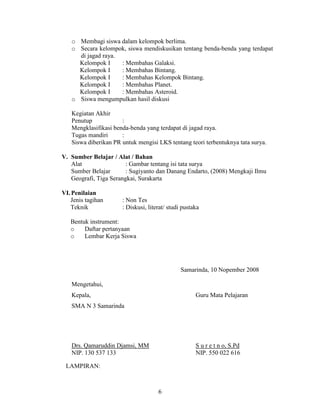 o Membagi siswa dalam kelompok berlima.
   o Secara kelompok, siswa mendiskusikan tentang benda-benda yang terdapat
     di jagad raya.
     Kelompok I     : Membahas Galaksi.
     Kelompok I     : Membahas Bintang.
     Kelompok I     : Membahas Kelompok Bintang.
     Kelompok I     : Membahas Planet.
     Kelompok I     : Membahas Asteroid.
   o Siswa mengumpulkan hasil diskusi

   Kegiatan Akhir
   Penutup            :
   Mengklasifikasi benda-benda yang terdapat di jagad raya.
   Tugas mandiri      :
   Siswa diberikan PR untuk mengisi LKS tentang teori terbentuknya tata surya.

V. Sumber Belajar / Alat / Bahan
   Alat                 : Gambar tentang isi tata surya
   Sumber Belajar       : Sugiyanto dan Danang Endarto, (2008) Mengkaji Ilmu
   Geografi, Tiga Serangkai, Surakarta

VI. Penilaian
   Jenis tagihan      : Non Tes
   Teknik             : Diskusi, literat/ studi pustaka

   Bentuk instrument:
   o    Daftar pertanyaan
   o    Lembar Kerja Siswa




                                               Samarinda, 10 Nopember 2008

   Mengetahui,
   Kepala,                                           Guru Mata Pelajaran
   SMA N 3 Samarinda




   Drs. Qamaruddin Djamsi, MM                        S u r e t n o, S.Pd
   NIP. 130 537 133                                  NIP. 550 022 616

 LAMPIRAN:



                                     6
 