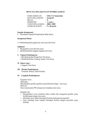 RENCANA PELAKSANAAN PEMBELAJARAN

             NAMA SEKOLAH              :   SMA N 3 Samarinda
             MATA PELAJARAN            :   Geografi
             KELAS                     :   X
             SEMESTER                  :   1 ( satu )
             TAHUN PELAJARAN           :   2008 / 2009
             ALOKASI WAKTU             :   5 x 40 menit


Standar Kompetensi
2. Memahami Sejarah Pembentukan Muka Bumi

Kompetensi Dasar

2.1.Mendeskripsikan jagad raya, tata surya dan bumi.

Indikator
o Menganalisis teori dan tata surya
o Mendeskripsikan anggota-anggota tata surya

I. Tujuan Pembelajaran:
   o Mendeskripsikan Pengertian Tata Surya.
   o Mendeskripsikan Tentang Angota Tata Surya.

II. Materi Ajar :
    o Anggota Tata Surya

III. Metode Pembelajaran
     Ceramah, Diskusi, Studi Pustaka

IV. Langkah Pembelajaran:

    Kegiatan Awal:
    Apersepsi:
    Menampilkan gambar-gambar yang berkaitan dengan tata surya.
    Motivasi :
    Guru menanyakan PR tentang teori terjadinya tata surya.

    Kegiatan inti:
    o Mengarahkan siswa membaca buku sumber dan mengamati gambar yang
       berhubungan dengan tata surya.
    o Membagi siswa dalam kelompok berlima (kelompok kooperatif).
    o Guru membagi kartu kepada kelompok berlima dengan persoalan yang
       berbeda.




                                       9
 