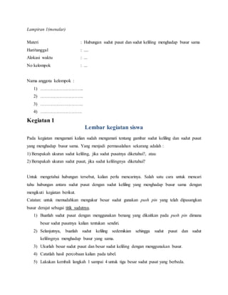 Lampiran 1(menalar)
Materi : Hubungan sudut pusat dan sudut keliling menghadap busur sama
Hari/tanggal : ....
Alokasi waktu : ...
No kelompok : ...
Nama anggota kelompok :
1) ………………………..
2) ………………………..
3) ………………………..
4) ……………………….
Kegiatan 1
Lembar kegiatan siswa
Pada kegiatan mengamati kalian sudah mengamati tentang gambar sudut keliling dan sudut pusat
yang menghadap busur sama. Yang menjadi permasalahan sekarang adalah :
1) Berapakah ukuran sudut keliling, jika sudut pusatnya diketahui?, atau
2) Berapakah ukuran sudut pusat, jika sudut kelilingnya diketahui?
Untuk mengetahui hubungan tersebut, kalian perlu mencarinya. Salah satu cara untuk mencari
tahu hubungan antara sudut pusat dengan sudut keliling yang menghadap busur sama dengan
mengikuti kegiatan berikut.
Catatan: untuk memudahkan mengukur besar sudut gunakan push pin yang telah dipasangkan
busur derajat sebagai titik sudutnya.
1) Buatlah sudut pusat dengan menggunakan benang yang dikaitkan pada push pin dimana
besar sudut pusatnya kalian tentukan sendiri.
2) Selanjutnya, buatlah sudut keliling sedemikian sehingga sudut pusat dan sudut
kelilingnya menghadap busur yang sama.
3) Ukurlah besar sudut pusat dan besar sudut keliling dengan menggunakan busur.
4) Catatlah hasil percobaan kalian pada tabel.
5) Lakukan kembali langkah 1 sampai 4 untuk tiga besar sudut pusat yang berbeda.
 