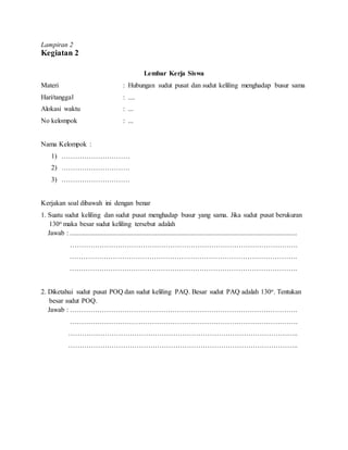 Lampiran 2
Kegiatan 2
Lembar Kerja Siswa
Materi : Hubungan sudut pusat dan sudut keliling menghadap busur sama
Hari/tanggal : ....
Alokasi waktu : ...
No kelompok : ...
Nama Kelompok :
1) …………………………
2) …………………………
3) …………………………
Kerjakan soal dibawah ini dengan benar
1. Suatu sudut keliling dan sudut pusat menghadap busur yang sama. Jika sudut pusat berukuran
130o maka besar sudut keliling tersebut adalah
Jawab : .....................................................................................................................................
……………………………………………………………………………………….
……………………………………………………………………………………….
……………………………………………………………………………………….
2. Diketahui sudut pusat POQ dan sudut keliling PAQ. Besar sudut PAQ adalah 130o. Tentukan
besar sudut POQ.
Jawab : ……………………………………………………………………………………….
……………………………………………………………………………………….
………………………………………………………………………………………..
………………………………………………………………………………………..
 