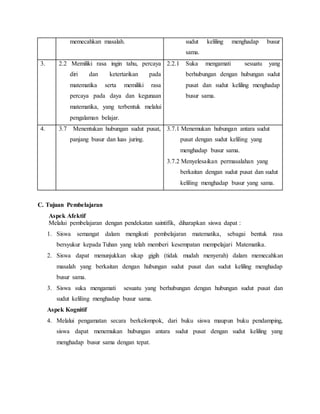 memecahkan masalah. sudut keliling menghadap busur
sama.
3. 2.2 Memiliki rasa ingin tahu, percaya
diri dan ketertarikan pada
matematika serta memiliki rasa
percaya pada daya dan kegunaan
matematika, yang terbentuk melalui
pengalaman belajar.
2.2.1 Suka mengamati sesuatu yang
berhubungan dengan hubungan sudut
pusat dan sudut keliling menghadap
busur sama.
4. 3.7 Menentukan hubungan sudut pusat,
panjang busur dan luas juring.
3.7.1 Menemukan hubungan antara sudut
pusat dengan sudut keliling yang
menghadap busur sama.
3.7.2 Menyelesaikan permasalahan yang
berkaitan dengan sudut pusat dan sudut
keliling menghadap busur yang sama.
C. Tujuan Pembelajaran
Aspek Afektif
Melalui pembelajaran dengan pendekatan saintifik, diharapkan siswa dapat :
1. Siswa semangat dalam mengikuti pembelajaran matematika, sebagai bentuk rasa
bersyukur kepada Tuhan yang telah memberi kesempatan mempelajari Matematika.
2. Siswa dapat menunjukkan sikap gigih (tidak mudah menyerah) dalam memecahkan
masalah yang berkaitan dengan hubungan sudut pusat dan sudut keliling menghadap
busur sama.
3. Siswa suka mengamati sesuatu yang berhubungan dengan hubungan sudut pusat dan
sudut keliling menghadap busur sama.
Aspek Kognitif
4. Melalui pengamatan secara berkelompok, dari buku siswa maupun buku pendamping,
siswa dapat menemukan hubungan antara sudut pusat dengan sudut keliling yang
menghadap busur sama dengan tepat.
 