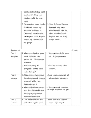 kembali materi tentang sudut
pusat,sudut keliling, serta
penulisan sudut dan besar
sudut.
5. Guru membagi siswa kedalam
2 kelompok dimana tiap
kelompok terdiri dari 4-5
(heterogen) kemudian guru
membagikan lembar kegiatan
kepada tiap kelompok dan
alat peraga.
5. Siswa berkumpul bersama
kelompok yang sudah
ditetapkan oleh guru dan
siswa menerima lembar
kegiatan serta alat peraga
dengan tenang.
Kegiatan Inti 30 menit
Fase 1:
Mengamati
1. Guru memerintahkan siswa
untuk mengamati alat
peraga dan LKS yang telah
diberikan.
2. Guru berkeliling dan
mengamati aktivitas siswa
dalam kelompok.
1. Siswa mengamati alat peraga
dan LKS yang diberikan.
2. Siswa bekerjasama dalam
kelompok.
Fase 2:
Menanya
3. Guru memberi kesempatan
kepada siswa untuk bertanya
mengenai hal-hal yang
belum dimengerti.
4. Guru menjawab pertanyaan
dari siswa dan memberikan
bimbingan yang sifatnya
terbatas kepada siswa.
3.Siswa bertanya mengenai hal-
hal yang belum dimengerti.
4. Siswa menyimak penjelasan
dan mengikuti arahan dari guru.
Fase 3:
Menalar
3. Guru memerintahkan siswa
melakukan kegiatan sesuai
3.Siswa melakukan kegiatan
sesuai dengan langkah-
 