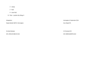 2 = cukup
3 = baik
4 = amat baik
4) Nilai = jumlah nilai dibagi 4
Mengetahui Kemangkon,15 September 2014
Kepala Sekolah SMP N 1 Kemangkon Guru Mapel IPS
Drs.Budi Setiawan Sri Pranowo,S.Pd
NIP ,195912251986 03 1016 NIP.196905182007011010
 