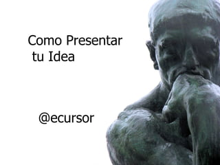 Como Presentar
 tu Idea



 @ecursor
 