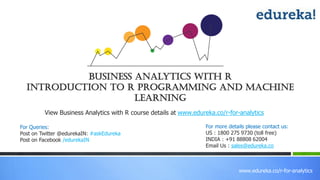 www.edureka.co/r-for-analytics
View Business Analytics with R course details at www.edureka.co/r-for-analytics
Business Analytics with R
Introduction to R Programming and Machine
Learning
For Queries:
Post on Twitter @edurekaIN: #askEdureka
Post on Facebook /edurekaIN
For more details please contact us:
US : 1800 275 9730 (toll free)
INDIA : +91 88808 62004
Email Us : sales@edureka.co
 