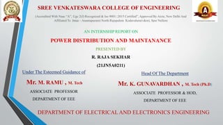 (Accredited With Naac “A”, Ugc 2(f) Recognized & Iso 9001::2015 Certified”, Approved By Aicte, New Delhi And
Affiliated To Jntua – Anantapuram) North Rajupalem Kodavaluru(v&m), Spsr Nellore
AN INTERNSHIPREPORT ON
POWER DISTRIBUTION AND MAINTANANCE
PRESENTED BY
R. RAJA SEKHAR
(21JN5A0211)
Under The Esteemed Guidance of
Mr. M. RAMU , M. Tech
ASSOCIATE PROFESSOR
DEPARTMENT OF EEE
Head Of The Department
Mr. K. GUNAVARDHAN , M. Tech (Ph.D)
ASSOCIATE PROFESSOR & HOD,
DEPARTMENT OF EEE
DEPARTMENT OF ELECTRICAL AND ELECTRONICS ENGINEERING
SREE VENKATESWARA COLLEGE OF ENGINEERING
 