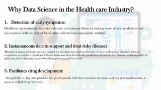 Why Data Science in the Health care Industry?
1. Detection of early symptoms:
Healthcare professionals can reduce the rate of treatment failure by making more precise predictions and
prescriptions with the help of factual data collected and appropriate analytics.
2. Instantaneous data to support and treat risky diseases:
Machine learning methods are also helpful for the detection and monitoring of more widespread illnesses, such as
respiratory or cardiac conditions. Clinical trials may benefit from the prediction of prospective diseases made possible by
gathering and evaluating data on breathing patterns and heart rate.
3. Facilitates drug development:
Accessibility to big data provides lab professionals with the resources to create and test new medications, a
process called drug discovery.
 