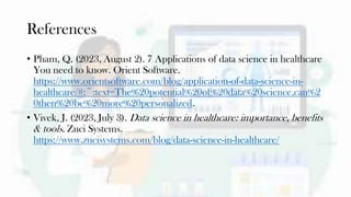 References
• Pham, Q. (2023, August 2). 7 Applications of data science in healthcare
You need to know. Orient Software.
https://www.orientsoftware.com/blog/application-of-data-science-in-
healthcare/#:~:text=The%20potential%20of%20data%20science,can%2
0then%20be%20more%20personalized.
• Vivek, J. (2023, July 3). Data science in healthcare: importance, benefits
& tools. Zuci Systems.
https://www.zucisystems.com/blog/data-science-in-healthcare/
 