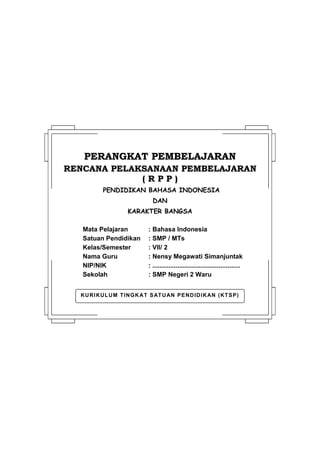 KURIKULUM TINGKAT SATUAN PENDIDIKAN (KTSP)
PPEERRAANNGGKKAATT PPEEMMBBEELLAAJJAARRAANN
RREENNCCAANNAA PPEELLAAKKSSAANNAAAANN PPEEMMBBEELLAAJJAARRAANN
(( RR PP PP ))
PENDIDIKAN BAHASA INDONESIA
DAN
KARAKTER BANGSA
Mata Pelajaran : Bahasa Indonesia
Satuan Pendidikan : SMP / MTs
Kelas/Semester : VII/ 2
Nama Guru : Nensy Megawati Simanjuntak
NIP/NIK : .................................................
Sekolah : SMP Negeri 2 Waru
 