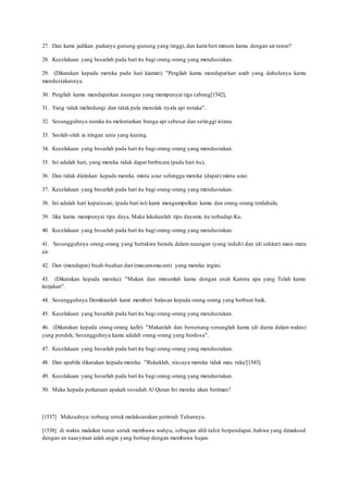 27. Dan kami jadikan padanya gunung-gunung yang tinggi, dan kami beri minum kamu dengan air tawar?
28. Kecelakaan yang besarlah pada hari itu bagi orang-orang yang mendustakan.
29. (Dikatakan kepada mereka pada hari kiamat): "Pergilah kamu mendapatkan azab yang dahulunya kamu
mendustakannya.
30. Pergilah kamu mendapatkan naungan yang mempunyai tiga cabang[1542],
31. Yang tidak melindungi dan tidak pula menolak nyala api neraka".
32. Sesungguhnya neraka itu melontarkan bunga api sebesar dan setinggi istana.
33. Seolah-olah ia iringan unta yang kuning.
34. Kecelakaan yang besarlah pada hari itu bagi orang-orang yang mendustakan.
35. Ini adalah hari, yang mereka tidak dapat berbicara (pada hari itu),
36. Dan tidak diizinkan kepada mereka minta uzur sehingga mereka (dapat) minta uzur.
37. Kecelakaan yang besarlah pada hari itu bagi orang-orang yang mendustakan.
38. Ini adalah hari keputusan; (pada hari ini) kami mengumpulkan kamu dan orang-orang terdahulu.
39. Jika kamu mempunyai tipu daya, Maka lakukanlah tipu dayamu itu terhadap-Ku.
40. Kecelakaan yang besarlah pada hari itu bagi orang-orang yang mendustakan.
41. Sesungguhnya orang-orang yang bertakwa berada dalam naungan (yang teduh) dan (di sekitar) mata-mata
air.
42. Dan (mendapat) buah-buahan dari (macam-macam) yang mereka ingini.
43. (Dikatakan kepada mereka): "Makan dan minumlah kamu dengan enak Karena apa yang Telah kamu
kerjakan".
44. Sesungguhnya Demikianlah kami memberi balasan kepada orang-orang yang berbuat baik.
45. Kecelakaan yang besarlah pada hari itu bagi orang-orang yang mendustakan.
46. (Dikatakan kepada orang-orang kafir): "Makanlah dan bersenang-senanglah kamu (di dunia dalam waktu)
yang pendek; Sesungguhnya kamu adalah orang-orang yang berdosa".
47. Kecelakaan yang besarlah pada hari itu bagi orang-orang yang mendustakan.
48. Dan apabila dikatakan kepada mereka: "Rukuklah, niscaya mereka tidak mau ruku'[1543].
49. Kecelakaan yang besarlah pada hari itu bagi orang-orang yang mendustakan.
50. Maka kepada perkataan apakah sesudah Al Quran Ini mereka akan beriman?
[1537] Maksudnya: terbang untuk melaksanakan perintah Tuhannya.
[1538] di waktu malaikat turun untuk membawa wahyu, sebagian ahli tafsir berpendapat, bahwa yang dimaksud
dengan an naasyiraat ialah angin yang bertiup dengan membawa hujan.
 