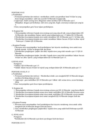 PERTEMUAN II
a.Pendahuluan
1.Pemusatan perhatian dan motivasi: memberikan contoh cara penulisan huruf Al-Qur’an yang
benar dengan menuliskan salah satu ayat QS Al-Mursalat di papan tulis.
2.Appersepsi. Salah seorang siswa ditugaskan untuk membaca QS Al-Mursalat ayat 1.
Dilanjutkan dengan ayat berikutnya oleh siswa yang lain, begitu seterusnya sampaiayat yang ke
5.
3.Guru menyampaikan garis besar tujuan pembelajaran.
b. Kegiatan Inti
1.Menyampaikan informasi kepada siswa tentang ayat yang akan di tulis yang terdapat dalam QS
Al-Mursalat, dan menuliskan hukum tajwid yang terdapat pada ayat 1-5 dalam QS Al-Mursalat.
2.Memberikan kesempatan kepada siswa untuk menuliskan QS Al-Mursalat ayat 1-5 di buku tulis.
3.Memberikan kesempatan kepada siswa untuk menuliskan hukum bacaan Al-Qur’an (ilmu tajwid
Pada ayat 1-5 dalam QS Al-Mursalat.
c.Kegiatan Penutup
1.Bersama siswa menyimpulkan hasil pembelajaran hari ini,serta mendorong siswa untuk terus
berlatih menulis Al-Qur’an dengan baik dan benar.
2.Memberikan penghargaan (pujian dan nilai) kepada siswa yang telah menulis ayat 1-5 QS Al-
Mursalat.
3.Memberikan penghargaan (pujian dan nilai) kepada siswa yang telah menuliskan hukum bacaan
Al-Qur’an ( ilmu tajwid ) yang terdapat dalam QS Al-Mursalat ayat 1-5.
G.PENILAIAN
Penugasan
*Tuliskan QS Al-Mursalat ayat 1-5
*Tulislah hukum bacaan Al-Qur’an/ tajwid yang terdapat dalam QS Al-Mursalat pada ayat 1-5
PERTEMUAN III, IV ,V
a.Pendahuluan
1. Pemusatan perhatian dan motivasi : Memberikan tehnik cara menghafalQS Al-Mursalat dengan
membaca berulang-ulang per ayat.
2. Appersepsi : guru melafalkan QS Al-Mursalat ayat 1 diikuti oleh semua siswa, secara berulang-
ulang
3.Guru menyampaikan garis besar tujuan pembelajaran.
b. Kegiatan inti
1. Menyampaikan informasi kepada siswa tentang setoran ayat QS Al-Mursalat yang harus dihafal
2. Memberikan kesempatan kepada semua siswa untuk melafalkan QS Al-Mursalat bersama-sama.
3. Memberikan kesempatan kepada setiap siswa untuk melafalkan QS Al-Mursalat secara mandiri.
4. Memberikan kesempatan kepada siswa untuk menghafal QS Al-Mursalat dengan fasih dan
lancar.
c.Kegiatan Penutup
1. Bersama siswa menyimpulkan hasil pembelajaran hari ini,serta mendorong siswa untuk selalu
menghafal QS Al-Mursalat dengan fasih dan lancar.
2. Guru memberikan penghargaan (pujian/nilai) kepada siswa yang sudah hafal beberapa ayat QS
Al-Mursalat
G. PENILAIAN
Penugasan
*Hafalkanlah QS Al-Mursalat ayat demi ayat dengan fasih dan lancar
PERTEMUAN VI
 