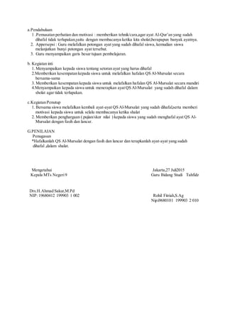 a.Pendahuluan
1 .Pemusatan perhatian dan motivasi : memberikan tehnik/cara,agar ayat Al-Qur’an yang sudah
dihafal tidak terlupakan,yaitu dengan membacanya ketika kita sholat,berapapun banyak ayatnya.
2. Appersepsi : Guru melafalkan potongan ayat yang sudah dihafal siswa, kemudian siswa
melanjutkan bunyi potongan ayat tersebut.
3. Guru menyampaikan garis besar tujuan pembelajaran.
b. Kegiatan inti
1. Menyampaikan kepada siswa tentang setoran ayat yang harus dihafal
2.Memberikan kesempatan kepada siswa untuk melafalkan hafalan QS Al-Mursalat secara
bersama-sama
3. Memberikan kesempatan kepada siswa untuk melafalkan hafalan QS Al-Mursalat secara mandiri
4.Menyampaikan kepada siswa untuk menerapkan ayat QS Al-Mursalat yang sudah dihafal dalam
sholat agar tidak terlupakan.
c.Kegiatan Penutup
1. Bersama siswa melafalkan kembali ayat-ayat QS Al-Mursalat yang sudah dihafal,serta memberi
motivasi kepada siswa untuk selalu membacanya ketika shalat
2. Memberikan penghargaan ( pujian/skor nilai ) kepada siswa yang sudah menghafal ayat QS Al-
Mursalat dengan fasih dan lancar.
G.PENILAIAN
Penugasan
*Hafalkanlah QS Al-Mursalat dengan fasih dan lancar dan terapkanlah ayat-ayat yang sudah
dihafal ,dalam shalat.
Mengetahui Jakarta,27 Juli2015
Kepala MTs Negeri9 Guru Bidang Studi Tahfidz
Drs.H.Ahmad Sakur,M.Pd
NIP: 19680412 199903 1 002 Rohil Fitriah,S.Ag
Nip:i9680101 199903 2 010
 