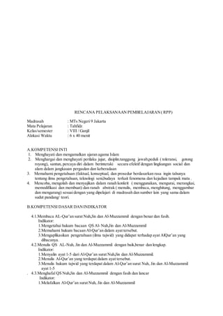 RENCANA PELAKSANAAN PEMBELAJARAN( RPP)
Madrasah : MTs Negeri 9 Jakarta
Mata Pelajaran : Tahfidz
Kelas/semester : VIII / Ganjil
Alokasi Waktu : 6 x 40 menit
A.KOMPETENSI INTI
1. Menghayati dan mengamalkan ajaran agama Islam
2. Menghargai dan menghayati perilaku jujur, disiplin.tanggung jawab,peduli ( toleransi, gotong
royong), santun, percaya diri dalam berinteraki secara efektif dengan lingkungan social dan
alam dalam jangkauan pergaulan dan keberadaan
3. Memahami pengetahuan (faktual, konseptual, dan prosedur berdasarkan rasa ingin tahunya
tentang ilmu pengetahuan, teknologi seni,budaya terkait fenomena dan kejadian tampak mata .
4. Mencoba, mengolah dan menyajikan dalam ranah konkrit ( menggunakan, mengurai, merangkai,
memodifikasi dan membuat) dan ranah abstrak ( menulis, membaca, menghitung, menggambar
dan mengarang) sesuaidengan yang dipelajari di madrasah dan sumber lain yang sama dalam
sudut pandang/ teori.
B.KOMPETENSI DASAR DANINDIKATOR
4.1.Membaca AL-Qur’an surat Nuh,Jin dan Al-Muzzammil dengan benar dan fasih.
Indikator:
1.Mengetahui hukum bacaan QS Al- Nuh,Jin dan Al-Muzzammil
2.Memahami hukum bacaan Al-Qur’an dalam ayat tersebut.
3.Mengaplikasikan pengetahuan (ilmu tajwid) yang didapat terhadap ayat AlQur’an yang
dibacanya.
4.2.Menulis QS AL-Nuh, Jin dan Al-Muzzammil dengan baik,benar dan lengkap.
Indikator:
1.Menyalin ayat 1-5 dari Al-Qur’an surat Nuh,Jin dan Al-Muzzammil.
2.Menulis Al-Qur’an yang terdapat dalam ayat tersebut.
3.Menulis hukum tajwid yang terdapat dalam Al-Qur’an surat Nuh, Jin dan Al-Muzzammil
ayat 1-5
. 4.3.Menghafal QS Nuh,Jin dan Al-Muzzammil dengan fasih dan lancar
Indikator:
1.Melafalkan Al-Qur’an surat Nuh, Jin dan Al-Muzzammil
 