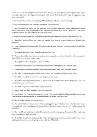 4. Niscaya Allah akan mengampuni sebagian dosa-dosamu dan menangguhkan kamu[1516] sampai kepada
waktu yang ditentukan. Sesungguhnya ketetapan Allah apabila Telah datang tidak dapat ditangguhkan, kalau
kamu Mengetahui".
5. Nuh berkata: "Ya Tuhanku Sesungguhnya Aku Telah menyeru kaumku malam dan siang,
6. Maka seruanku itu hanyalah menambah mereka lari (dari kebenaran).
7. Dan Sesungguhnya setiap kali Aku menyeru mereka (kepada iman) agar Engkau mengampuni mereka,
mereka memasukkan anak jari mereka ke dalam telinganya dan menutupkan bajunya (kemukanya) dan mereka
tetap (mengingkari) dan menyombongkan diri dengan sangat.
8. Kemudian Sesungguhnya Aku Telah menyeru mereka (kepada iman) dengan cara terang-terangan[1517],
9. Kemudian Sesungguhnya Aku (menyeru) mereka (lagi) dengan terang-terangan dan dengan diam-
diam[1518],
10. Maka Aku katakan kepada mereka: 'Mohonlah ampun kepada Tuhanmu, -sesungguhnya dia adalah Maha
Pengampun-,
11. Niscaya dia akan mengirimkan hujan kepadamu dengan lebat,
12. Dan membanyakkan harta dan anak-anakmu, dan mengadakan untukmu kebun-kebun dan mengadakan
(pula di dalamnya) untukmu sungai-sungai.
13. Mengapa kamu tidak percaya akan kebesaran Allah?
14. Padahal dia Sesungguhnya Telah menciptakan kamu dalam beberapa tingkatan kejadian[1519].
15. Tidakkah kamu perhatikan bagaimana Allah Telah menciptakan tujuh langit bertingkat-tingkat?
16. Dan Allah menciptakan padanya bulan sebagai cahaya dan menjadikan matahari sebagai pelita?
17. Dan Allah menumbuhkan kamu dari tanah dengan sebaik-baiknya,
18. Kemudian dia mengambalikan kamu ke dalam tanah dan mengeluarkan kamu (daripadanya pada hari
kiamat) dengan sebenar-benarnya.
19. Dan Allah menjadikan bumi untukmu sebagai hamparan,
20. Supaya kamu menjalani jalan-jalan yang luas di bumi itu".
21. Nuh berkata: "Ya Tuhanku, Sesungguhnya mereka Telah mendurhakaiku dan Telah mengikuti orang -orang
yang harta dan anak-anaknya tidak menambah kepadanya melainkan kerugian belaka,
22. Dan melakukan tipu-daya yang amat besar".
23. Dan mereka berkata: "Jangan sekali-kali kamu meninggalkan (penyembahan) tuhan-tuhan kamu dan jangan
pula sekali-kali kamu meninggalkan (penyembahan) wadd, dan jangan pula suwwa', yaghuts, ya'uq dan
nasr[1520]".
24. Dan sesudahnya mereka menyesatkan kebanyakan (manusia); dan janganlah Engkau tambahkan bagi orang -
orang yang zalim itu selain kesesatan.
25. Disebabkan kesalahan-kesalahan mereka, mereka ditenggelamkan lalu dimasukkan ke neraka, Maka mereka
tidak mendapat penolong-penolong bagi mereka selain dari Allah[1521].
 