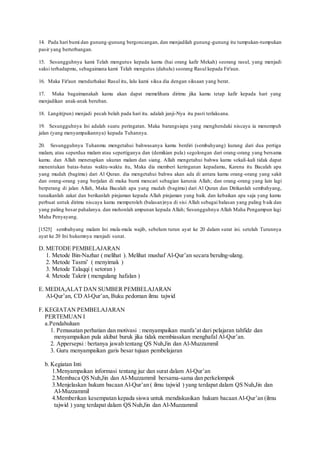14. Pada hari bumi dan gunung-gunung bergoncangan, dan menjadilah gunung-gunung itu tumpukan-tumpukan
pasir yang berterbangan.
15. Sesungguhnya kami Telah mengutus kepada kamu (hai orang kafir Mekah) seorang rasul, yang menjadi
saksi terhadapmu, sebagaimana kami Telah mengutus (dahulu) seorang Rasul kepada Fir'aun.
16. Maka Fir'aun mendurhakai Rasul itu, lalu kami siksa dia dengan siksaan yang berat.
17. Maka bagaimanakah kamu akan dapat memelihara dirimu jika kamu tetap kafir kepada hari yang
menjadikan anak-anak beruban.
18. Langit(pun) menjadi pecah belah pada hari itu. adalah janji-Nya itu pasti terlaksana.
19. Sesungguhnya Ini adalah suatu peringatan. Maka barangsiapa yang menghendaki niscaya ia menempuh
jalan (yang menyampaikannya) kepada Tuhannya.
20. Sesungguhnya Tuhanmu mengetahui bahwasanya kamu berdiri (sembahyang) kurang dari dua pertiga
malam, atau seperdua malam atau sepertiganya dan (demikian pula) segolongan dari orang-orang yang bersama
kamu. dan Allah menetapkan ukuran malam dan siang. Allah mengetahui bahwa kamu sekali-kali tidak dapat
menentukan batas-batas waktu-waktu itu, Maka dia memberi keringanan kepadamu, Karena itu Bacalah apa
yang mudah (bagimu) dari Al Quran. dia mengetahui bahwa akan ada di antara kamu orang-orang yang sakit
dan orang-orang yang berjalan di muka bumi mencari sebagian karunia Allah; dan orang-orang yang lain lagi
berperang di jalan Allah, Maka Bacalah apa yang mudah (bagimu) dari Al Quran dan Dirikanlah sembahyang,
tunaikanlah zakat dan berikanlah pinjaman kepada Allah pinjaman yang baik. dan kebaikan apa saja yang kamu
perbuat untuk dirimu niscaya kamu memperoleh (balasan)nya di sisi Allah sebagai balasan yang paling b aik dan
yang paling besar pahalanya. dan mohonlah ampunan kepada Allah; Sesungguhnya Allah Maha Pengampun lagi
Maha Penyayang.
[1525] sembahyang malam Ini mula-mula wajib, sebelum turun ayat ke 20 dalam surat ini. setelah Turunnya
ayat ke 20 Ini hukumnya menjadi sunat.
D. METODE PEMBELAJARAN
1. Metode Bin-Nazhar ( melihat ). Melihat mushaf Al-Qur’an secara berulng-ulang.
2. Metode Tasmi’ ( menyimak )
3. Metode Talaqqi ( setoran )
4. Metode Takrir ( mengulang hafalan )
E. MEDIA,ALAT DAN SUMBER PEMBELAJARAN
Al-Qur’an, CD Al-Qur’an, Buku pedoman ilmu tajwid
F. KEGIATAN PEMBELAJARAN
PERTEMUAN I
a.Pendahuluan
1. Pemusatan perhatian dan motivasi : menyampaikan manfa’at dari pelajaran tahfidz dan
menyampaikan pula akibat buruk jika tidak membiasakan menghafal Al-Qur’an.
2. Appersepsi : bertanya jawab tentang QS Nuh,Jin dan Al-Muzzammil
3. Guru menyampaikan garis besar tujuan pembelajaran
b. Kegiatan Inti
1.Menyampaikan informasi tentang juz dan surat dalam Al-Qur’an
2.Membaca QS Nuh,Jin dan Al-Muzzammil bersama-sama dan perkelompok
3.Menjelaskan hukum bacaan Al-Qur’an ( ilmu tajwid ) yang terdapat dalam QS Nuh,Jin dan
Al-Muzzammil
4.Memberikan kesempatan kepada siswa untuk mendiskusikan hukum bacaan Al-Qur’an (ilmu
tajwid ) yang terdapat dalam QS Nuh,Jin dan Al-Muzzammil
 