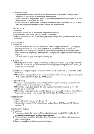 c. Kegiatan Penutup
1. Bersama siswa membaca QS Nuh,Jin dan Al-Muzzammil serta memberi motivasi untuk
membaca QS Nuh,Jin dan Al-Muzzammil berulang-ulang
2. Guru memberikan penghargaan ( pujian ) kepada siswa yang dapat membaca QS Nuh,Jin dan
Al-Muzzammil dengan benar dan fasih.
3. Guru memberikan pujian kepada siswa yang dapat menyebutkan hukum bacaan Al-Qur’an (
ilmu tajwid ) yang terdapat pada ayat QS Nuh,Jin dan Al-Muzzammil
G.PENILAIAN
Penugasan
*Bacalah QS Nuh,Jin dan Al-Muzzammil dengan benar dan fasih
*Lanjutkan bunyi ayat1 dalam QS Nuh,Jin dan Al-Muzzammil
*Sebutkan hukum bacaan Al-Qur’an (ilmu tajwid ) yang terdapat pada ayat 1 QS Nuh,Jin dan Al-
Muzzammil
PERTEMUAN II
a.Pendahuluan
1.Pemusatan perhatian dan motivasi: memberikan contoh cara penulisan huruf Al-Qur’an yang
benar dengan menuliskan salah satu ayat QS Nuh,Jin dan Al-Muzzammil di papan tulis.
2.Appersepsi. Salah seorang siswa ditugaskan untuk membaca QS Nuh,Jin dan Al-Muzzammil
ayat 1. Dilanjutkan dengan ayat berikutnya oleh siswa yang lain, begitu seterusnya sampai ayat
yang ke 5.
3.Guru menyampaikan garis besar tujuan pembelajaran.
b. Kegiatan Inti
1.Menyampaikan informasi kepada siswa tentang ayat yang akan di tulis yang terdapat dalam QS
Nuh,Jin dan Al-Mursalat, dan menuliskan hukum tajwid yang terdapat pada ayat 1-5 dalam QS
Nuh,Jin dan Al-Muzzammil
2.Memberikan kesempatan kepada siswa untuk menuliskan QS Nuh,Jin dan Al-Muzzammil ayat 1-5
di buku tulis.
3.Memberikan kesempatan kepada siswa untuk menuliskan hukum bacaan Al-Qur’an (ilmu tajwid
Pada ayat 1-5 dalam QS Nuh,Jin dan Al-Muzzammil.
c.Kegiatan Penutup
1.Bersama siswa menyimpulkan hasil pembelajaran hari ini,serta mendorong siswa untuk terus
berlatih menulis Al-Qur’an dengan baik dan benar.
2.Memberikan penghargaan (pujian dan nilai) kepada siswa yang telah menulis ayat 1-5 QS
Nuh,Jin dan Al-Muzzammil.
3.Memberikan penghargaan (pujian dan nilai) kepada siswa yang telah menuliskan hukum bacaan
Al-Qur’an ( ilmu tajwid ) yang terdapat dalam QS Nuh,Jin dan Al-Muzzammil ayat 1-5.
G.PENILAIAN
Penugasan
*Tuliskan QS Nuh,Jin dan Al-Mursalat ayat 1-5
*Tulislah hukum bacaan Al-Qur’an/ tajwid yang terdapat dalam QS Nuh,Jin dan AL-Mursalat
pada ayat 1-5
PERTEMUAN III, IV ,V
a.Pendahuluan
1. Pemusatan perhatian dan motivasi : Memberikan tehnik cara menghafalQS Nuh,Jin dan Al-
Mursalat dengan membaca berulang-ulang per ayat.
2. Appersepsi : guru melafalkan QS nuh,jin danAl-Muzzammil ayat 1 diikuti oleh semua siswa,
secara berulang-ulang
3.Guru menyampaikan garis besar tujuan pembelajaran.
 