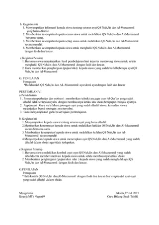 b. Kegiatan inti
1. Menyampaikan informasi kepada siswa tentang setoran ayat QS Nuh,Jin dan Al-Muzzammil
yang harus dihafal
2. Memberikan kesempatan kepada semua siswa untuk melafalkan QS Nuh,Jin dan Al-Muzzammil
bersama-sama.
3. Memberikan kesempatan kepada setiap siswa untuk melafalkan QS Nuh,Jin dan Al-Muzzammil
secara mandiri.
4. Memberikan kesempatan kepada siswa untuk menghafal QS Nuh,Jin dan Al-Muzzammil
dengan fasih dan lancar.
c.Kegiatan Penutup
1. Bersama siswa menyimpulkan hasil pembelajaran hari ini,serta mendorong siswa untuk selalu
menghafal QS Nuh,Jin dan Al-Muzzammil dengan fasih dan lancar.
2. Guru memberikan penghargaan (pujian/nilai) kepada siswa yang sudah hafal beberapa ayat QS
Nuh,Jin dan Al-Muzzammil
G. PENILAIAN
Penugasan
*Hafalkanlah QS Nuh,Jin dan AL-Muzzammil ayat demi ayat dengan fasih dan lancar
PERTEMUAN VI
a.Pendahuluan
1 . Pemusatan perhatian dan motivasi : memberikan tehnik/cara,agar ayat Al-Qur’an yang sudah
dihafal tidak terlupakan,yaitu dengan membacanya ketika kita sholat,berapapun banyak ayatnya.
2. Appersepsi : Guru melafalkan potongan ayat yang sudah dihafal siswa, kemudian siswa
melanjutkan bunyi potongan ayat tersebut.
3. Guru menyampaikan garis besar tujuan pembelajaran.
b. Kegiatan inti
1. Menyampaikan kepada siswa tentang setoran ayat yang harus dihafal
2.Memberikan kesempatan kepada siswa untuk melafalkan hafalan QS Nuh,Jin dan Al-Muzzammil
secara bersama-sama
3. Memberikan kesempatan kepada siswa untuk melafalkan hafalan QS Nuh,Jin dan Al-
Muzzammil secara mandiri
4.Menyampaikan kepada siswa untuk menerapkan ayat QS Nuh,Jin dan Al-Muzzammil yang sudah
dihafal dalam sholat agar tidak terlupakan.
c.Kegiatan Penutup
1. Bersama siswa melafalkan kembali ayat-ayat QS Nuh,Jin dan Al-Muzzammil yang sudah
dihafal,serta memberi motivasi kepada siswa untuk selalu membacanya ketika shalat
2. Memberikan penghargaan ( pujian/skor nilai ) kepada siswa yang sudah menghafal ayat QS
Nuh,Jin dan Al-Muzzammil dengan fasih dan lancar.
G.PENILAIAN
Penugasan
*Hafalkanlah QS Nuh,Jin dan Al-Muzzammil dengan fasih dan lancar dan terapkanlah ayat-ayat
yang sudah dihafal ,dalam shalat.
Mengetahui Jakarta,27 Juli 2015
Kepala MTs Negeri9 Guru Bidang Studi Tahfid
 