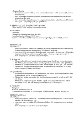c. Kegiatan Penutup
1. Bersama siswa membaca QS Al-Insan, serta memberi motivasi untuk membaca QS Al-Insan
berulang-ulang.
2. Guru memberikan penghargaan ( pujian ) kepada siswa yang dapat membaca QS Al-Insan
dengan benar dan fasih.
3. Guru memberikan pujian kepada siswa yang dapat menyebutkan hukum bacaan Al-Qur’an (
ilmu tajwid ) yang terdapat pada ayat QS Al-Insan.
E. MEDIA,ALAT DAN SUMBER PEMBELAJARAN
Al-Qur’an, CD Al-Qur’an, Buku pedoman ilmu tajwid
F.PENILAIAN
Penugasan
*Bacalah QS Al-Insan dengan benar dan fasih
*Lanjutkan bunyi ayat 1 dalam QS Al-Insan
*Sebutkan hukum bacaan Al-Qur’an (ilmu tajwid ) yang terdapat pada ayat 1 QS Al-Insan
PERTEMUAN II
a.Pendahuluan
1. Pemusatan perhatian dan motivasi: memberikan contoh cara penulisan huruf Al-Qur’an yang
benar dengan menuliskan salah satu ayat QS Al-Insan di papan tulis.
2. Appersepsi. Salah seorang siswa ditugaskan untuk membaca QS Al-Insan ayat 1. Dilanjutkan
dengan ayat berikutnya oleh siswa yang lain, begitu seterusnya sampaiayat yang ke 5.
3. Guru menyampaikan garis besar tujuan pembelajaran.
b. Kegiatan Inti
1. Menyampaikan informasi kepada siswa tentang ayat yang akan di tulis yang terdapat dalam
QS Al-Insan,dan menuliskan hukum tajwid yang terdapat pada ayat 1-5 dalam QS Al-Insan.
2. Memberikan kesempatan kepada siswa untuk menuliskan QS Al-Insan ayat 1-5 di buku tulis.
3. Memberikan kesempatan kepada siswa untuk menuliskan hukum bacaan Al-Qur’an (ilmu
tajwid Pada ayat 1-5 dalam QS Al-Insan.
c.Kegiatan Penutup
1. Bersama siswa menyimpulkan hasil pembelajaran hari ini,serta mendorong siswa untuk terus
berlatih menulis Al-Qur’an dengan baik dan benar.
2. Memberikan penghargaan (pujian dan nilai) kepada siswa yang telah menulis ayat 1-5 QS
Al- Insan.
3. Memberikan penghargaan (pujian dan nilai) kepada siswa yang telah menuliskan hukum
bacaan Al-Qur’an ( ilmu tajwid ) yang terdapat dalam QS Al-Insan ayat 1-5.
G.PENILAIAN
Penugasan
*Tuliskan QS Al-Insan ayat 1-5
*Tulislah hukum bacaan Al-Qur’an/ tajwid yang terdapat dalam QS Al-Insan pada ayat1-5
PERTEMUAN III,IV ,V
a.Pendahuluan
1. Pemusatan perhatian dan motivasi : Memberikan tehnik cara menghafal QS Al-Insan dengan
membaca berulang-ulang per ayat.
2. Appersepsi : guru melafalkan QS Al-Insan ayat 1 diikuti oleh semua siswa, secara berulang-
ulang
3. Guru menyampaikan garis besar tujuan pembelajaran.
 