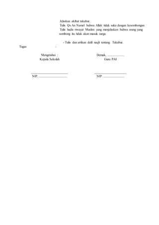 Tugas :
5. Jelaskan akibat takabur.
6. Tulis Qs An Namel bahwa Allah tidak suka dengan kesombongan
7. Tulis hadis riwayat Muslim yang menjelaskan bahwa orang yang
sombong itu tidak akan masuk surga.
- Tulis dan artikan dalil naqli tentang Takabur.
Mengetahui :
Kepala Sekolah
_______________________
NIP. ...................................
Demak, .....................
Guru PAI
____________________
NIP. ..........................
 