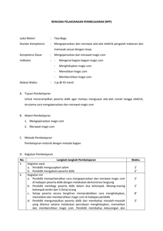 RENCANA PELAKSANAAN PEMBELAJARAN (RPP)
Judul Materi : Tata Boga
Standar Kompetensi : Mengoperasikan dan merawat alat-alat elektrik pengolah makanan dan
memasak sesuai dengan resep
Kompetensi Dasar : Mengoperasikan dan merawat magic com
Indikator : - Mengenal bagian-bagian magic com
- Menghidupkan magic com
- Mematikan magic com
- Membersihkan magic com
Alokasi Waktu : 1 jp @ 45 menit
A. Tujuan Pembelajaran
Untuk menerampilkan peserta didik agar mampu menguasai alat-alat rumah tangga elektrik,
terutama cara mengoperasikan dan merawat magic com
B. Materi Pembelajaran
1. Mengoperasikan magic com
2. Merawat magic com
C. Metode Pembelajaran
Pembelajaran motorik dengan metode bagian
D. Kegiatan Pembelajaran
No. Langkah-langkah Pembelajaran Waktu
1. Kegiatan awal
a. Pendidik mengucapkan salam
b. Pendidik mengabsen peserta didik
1’
2’
2. Kegiatan inti
a. Pendidik memperkenalkan cara mengoperasikan dan merawat magic com
di hadapan peserta didik dengan melakukan demonstrasi langsung
b. Pendidik membagi peserta didik dalam dua kelompok. Masing-masing
kelompok terdiri dari 5 (lima) orang
c. Setiap peserta secara bergiliran mempraktekkan cara menghidupkan,
mematikan dan membersihkan magic com di hadapan pendidik
d. Pendidik mengumpulkan peserta didik dan membahas masalah-masalah
yang ditemui selama melakukan percobaan menghidupkan, mematikan
dan membersihkan magic com. Pendidik membahas kekurangan dan
5’
2’
8’
5’
 
