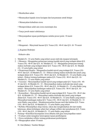 • Memberikan salam
• Menanyakan kepada siswa kesiapan dan kenyamanan untuk belajar
• Menanyakan kehadiran siswa
• Mempersilakan salah satu siswa memimpin doa
• Tanya jawab materi sebelumnya
• Menyampaikan tujuan pembelajaran melalui power point. 10 menit
Inti
• Mengamati - Menyimak bacaan Q.S. Yunus (10) : 40-41 dan Q.S. Al- 70 menit
3. Kegiatan Deskripsi
Alokasiw aktu
1. Maidah (5) : 32 serta Hadits yang terkait secara individu maupun kelompok.
2. • Menanya - Mengajukan pertanyaan tentang kaedah tajwid yang terdapat dalam Q.S.
Yunus (10) : 40-41 dan Q.S. Al- Maidah (5) : 32 - Mengajukan pertanyaan tentang
makna mufrodat yang terdapat dalam Q.S. Yunus (10) : 40-41 dan Q.S. Al- Maidah
(5) : 32 serta hadits yang terkait
3. • Eksperimen/Eksplor - Menganalisa kaedah tajwid yang terdapat Q.S. Yunus (10) :
40-41 dan Q.S. Al-Maidah (5) : 32 - Diskusi tentang makna mufrodat dan ijmali yang
terdapat dalam Q.S. Yunus (10) : 40-41 dan Q.S. Al-Maidah (5) : 32 serta Hadits yang
terkait - Diskusi tentang kandungan makna Q.S. Yunus (10) : 40-41 dan Q.S. Al-
Maidah (5) : 32 serta Hadits yang terkait
4. • Assosiasi - Menyimpulkan kaedah tajwid yang terdapat pada Q.S. Yunus (10) : 40-
41 dan Q.S. Al-Maidah (5) : 32 - Menyimpulkan makna mufrodat dan ijmali yang
terdapat dalam Q.S. Yunus (10) : 40-41 dan Q.S. Al-Maidah (5) : 32 serta Hadits yang
terkait - Menyimpulkan kandungan makna Q.S. Yunus (10) : 40-41 dan Q.S. Al-
Maidah (5) : 32 serta Hadits yang terkait
5. • Komunikasi - Menyajikan kaedah tajwid yang terdapat Q.S. Yunus (10) : 40-41 dan
Q.S. Al-Maidah (5) : 32 - Menyajikan makna mufrodat dan ijmali yang terdapat
dalam Q.S. Yunus (10) : 40-41 dan Q.S. Al-Maidah (5) : 32 serta Hadits yang terkait -
Menyajikan kandungan makna Q.S. Yunus (10) : 40-41 dan Q.S. Al-Maidah (5) : 32
serta Hadits yang terkait - Mendemonstrasikan bacaan tartil dan hafalan Q.S. Yunus
(10) : 40-41 dan Q.S. Al-Maidah (5) : 32 serta Hadits yang terkait
6. • Refleksi Menampilkan sikap toleran, rukun dan menghindarkan diri dari tindak
kekerasan, dalam kehidupan sehari-hari sebagai refleksi dari pemahaman Q.S. Yunus
(10) : 40-41 dan Q.S. Al-Maidah (5) : 32 serta Hadits yang terkait
7. Penutup • Klarifikasi/kesimpulan siswa dibantu oleh guru menyimpulkan materi
8. • Evaluasi untuk mengukur ketercapaian tujuan pembelajaran
9. • Siswa melakukan refleksi tentang pelaksanaan pembelajaran
10. • Mengucapkan salam 10 menit
H. Alat (Bahan) / Sumber Belajar:
 