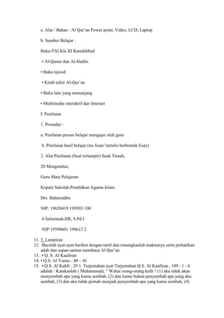 a. Alat / Bahan : Al Qur’an Power point, Video, LCD, Laptop
b. Sumber Belajar :
Buku PAI Kls XI Kemdikbud
• Al-Quran dan Al-Hadits
• Buku tajwid
• Kitab tafsir Al-Qur’an
• Buku lain yang menunjang
• Multimedia interaktif dan Internet
I. Penilaian
1. Prosedur :
a. Penilaian proses belajar mengajar oleh guru
b. Penilaian hasil belajar (tes lisan/ tertulis berbentuk Esay)
2. Alat Penilaian (Soal terlampir) Suak Timah,
20 Mengetahui,
Guru Mata Pelajaran
Kepala Sekolah Pendidkan Agama Islam
Drs. Baharuddin
NIP: 19620419 199303 100
4 Salmimah.HR, S.Pd.I
NIP:19590601 198612 2
11. 5. Lampiran
12. Bacalah ayat-ayat berikut dengan tartil dan renungkanlah maknanya serta perhatikan
adab dan sopan santun membaca Al Qur’an.
13. • Q. S. Al Kaafirun
14. • Q.S. Al Yunus : 40 – 41
15. • Q.S. Al Kahfi : 29 1. Terjemahan ayat Terjemahan Q.S. Al Kaafirun , 109 : 1 - 6
adalah : Katakanlah ( Muhammad), “ Wahai orang-orang kafir ! (1) aku tidak akan
menyembah apa yang kamu sembah, (2) dan kamu bukan penyembah apa yang aku
sembah, (3) dan aku tidak pernah menjadi penyembah apa yang kamu sembah, (4)
 