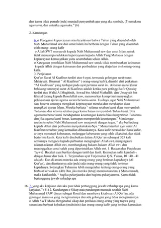 dan kamu tidak pernah (pula) menjadi penyembah apa yang aku sembah, (5) untukmu
agamamu, dan untukku agamaku.” (6)
2. Kandungan
6. o Penegasan kepercayaan atau keyakinan bahwa Tuhan yang disembah oleh
Nabi Muhammad saw dan umat Islam itu berbeda dengan Tuhan yang disembah
oleh orang- orang kafir
o Allah SWT menyuruh kepada Nabi Muhammad saw dan umat Islam untuk
tidak mencampuradukkan kepercayaan kepada Allah Yang Mahaesa dengan
kepercayaan kemusyrikan yaitu sesembahan selain Allah.
o Ketegasan penolakan Nabi Muhammad saw untuk tidak membaurkan keimanan
kepada Allah dengan keimanan dan peribadatan yang diajarkan oleh orang-orang
kafir.
3. Penjelasan
Qur’an Surat Al Kaafirun terdiri atas 6 ayat, termasuk golongan surat-surat
Makiyyah. Dinamai “ Al Kaafirun” ( orang-orang kafir), diambil dari perkataan
“Al Kaafiruun” yang terdapat pada ayat pertama surat ini. Asbabun nuzul (latar
belakang turunnya) surat Al Kaafirun adalah ketika para petinggi kafir Quraisy
terdiri atas Walid Al Mughirah, Aswad bin Abdul Muthallib, dan Umayyah bin
Khalaf datang kepada Rosulullah saw, menawarkan kompromi menyangkut
pelaksanaan ajaran agama secara bersama-sama. Usulnya, agar Nabi Muhammad
saw beserta umatnya mengikuti kepercayaan mereka dan merekapun akan
mengikuti ajaran Islam. Mereka berkata “ selama setahun kami akan menyembah
Tuhanmu dan selama setahun juga kamu harus menyembah Tuhan kami. Bila
agamamu benar kami mendapatkan keuntungan karena bisa menyembah Tuhanmu
dan jika agama kami benar, kamupun memperoleh keuntungan.” Mendengar
usulan tersebut Nabi Muhammad saw menjawab dengan tegas, “ aku berlindung
kepada Allah dari perbuatan menyekutukan-Nya.” Maka turunlah ayat surat Al
Kaafirun tersebut yang kemudian dibacakannya. Kata kafir berasal dari kata kufur,
artinya menutupi kebenaran, melanggar kebenaran yang telah diketahui, dan tidak
berterima kasih. Kata kafir disebutkan dalam Al Qur’an sebanyak 525 kali
semuanya mengacu kepada perbuatan mengingkari Allah swt, mengingkari
nikmat-nikmat Allah swt, membangkang hukum-hukum Allah swt, dan
meninggalkan amal saleh yang diperintahkan Allah swt. 1. Bacaan dan Penjelasan
Tajwid Bacalah ayat berikut dengan tartil dan fasih. Kemudian salin kembali
dengan benar dan baik. 1. Terjemahan ayat Terjemahan Q.S. Yunus, 10 : 40 - 41
adalah : Dan di antara mereka ada orang-orang yang beriman kepadanya (Al
Qur’an), dan diantaranya ada (pula) ada orang-orang yang tidak beriman
kepadanya. Sedangkan Tuhanmu lebih mengetahui tentang orang-orang yang
berbuat kerusakan. (40) Dan jika mereka (tetap) mendustakanmu ( Muhammad),
maka katakanlah, “ bagiku pekerjaanku dan bagimu pekerjaanmu. Kamu tidak
bertanggung jawab terhadap apa
16. 7. yang aku kerjakan dan aku pun tidak pertanggung jawab terhadap apa yang kamu
kerjakan.” (41) 2. Kandungan o Sikap atau pandangan manusia setelah Nabi
Muhammad SAW diutus sebagai Rosul dan membawa kitab suci Al Qur’an, ada
golongan manusia yang mengimaninya dan ada golongan yang tidak mengimaninya.
o Allah SWT Maha Mengetahui sikap dan perilaku orang-orang yang taqwa yang
senantiasa berbuat kebaikan (muhsinin) dan orang-orang kafir yang berbuat kerusakan
 
