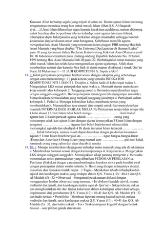 Kuasaan Allah terhadap segala yang terjadi di alam ini. Dalam ajaran Islam melarang
penganutnya memaksa orang lain untuk masuk Islam (lihat Q.S. Al Baqarah
ayat….).Umat Islam diharuskan tegas kepada keyakinan aqidahnya, namun didorong
untuk bersikap dan berperilaku toleran terhadap umat agama lain (non Islam),
diharapkan dapat bekerjasama yang berkaitan dengan muamalah sehingga tumbuh
kedamaian dan kerukunan antar umat beragama. Kebebasan memilih agama
merupakan hak Asasi Manusia yang tercantum dalam piagam PBB tentang Hak-hak
Asasi Manusia yang biasa disebut “The Universal Decl;aration oh Human Rights”
pasa 18 yang tercantum dalam Declarasi Kairo tentang Hak-hak Asasi Manusia pasal
10. Di Indonesia tercantum pada Undang-undang Republik Indonesia No. 39 tahun
1999 tentang Hak Asasi Manusia Bab III pasal 22. Berbahagialah umat manusia yang
telah masuk Islam dan telah dapat mengamalkan ajaran-ajarannya. Allah akan
memberikan rahmat dan karunia-Nya baik di dunia mapun di akherat.( simak Qur’an
Surat Al Mukminun 1 – 11 ) UJI KOMPETENSI A. Aspek afektif
18. 9. Isilah pernyataan-pernyataan berikut sesuai dengan sikapmu yang sebenarnya
dengan cara mencontreng ( √ ) pada kolom yang tersedia INDIKATOR
KOMPETENSI INTI 1 DAN 2 1. Disiplin a. Selalu hadir di kelas tepat waktu b.
Mengerjakan LKS sesuai petunjuk dan tepat waktu c. Mentaati aturan main dalam
kerja mandiri dan kelompok 2. Tanggung jawab a. Berusaha menyelesaikan tugas
dengan sungguh-sungguh b. Bertanya kepada teman/guru bila menjumpai masalah c.
Menyelesaikan permasalahan yang menjadi tanggung jawabnya d. Partisipasi dalam
kelompok 3. Peduli a. Menjaga kebersihan kelas, membantu teman yang
membutuhkan b. Menunjukkan rasa empati dan simpati untuk ikut menyelesaikan
masalah INTERNALISASI AKHLAK MULIA No Pernyataan setuju tidak setuju tida
k tahu alasan 1 Umat Islam tidak boleh mengi- …… …… ….. …… kuti ibadah
agama lain 2 Kaum perusak agama adalah …… …… ….. …… orang yang
mencampur aduk-kan ajaran Islam dengan ajaran kemusyrikan 3 Umat Islam dengan
penganut …… …… ….. …… Agama lain boleh bertoleransi selama tidak
menyangkut aqi-dah dan ubudiyah 4 Di dunia ini umat Islam terpecah …… …… …..
…… belah fahamnya, namun masih dapat disatukan dengan pe-doman kesamaan
aqidah 5 Umat Islam boleh bergaul de- ….. …. …. ….. ngan bangsa-bangsa barat
(Eropa dan Amerika) 6 Orang Islam yang murtad sam- ….. …. …. ….. pai mati kelak
termasuk orang yang zalim dan akan diazab di neraka
19. 10. c. Mampu memberikan ide/gagasan terhadap suatu masalah yang ada di sekitarnya
d. Memberikan bantuan sesuai dengan kemampuannya 4. Kerja keras a. Mengerjakan
LKS dengan sungguh-sungguh b. Menunjukkan sikap pantang menyerah c. Berusaha
menemukan solusi permasalahan yang diberikan PEDOMAN PENILAIAN: a.
Penilaian dilakukan dengan cara membandingkan karakter siswa pada kondisi awal
dengan pencapaian dalam waktu tertentu. b. Hasil yang dicapai selanjutnya dicatat,
dianalisis dan diadakan tindak lanjut. . • Tugas - Melakukan telaah terhadapkaedah
tajwid dan kandungan makna yang terdapat dalam Q.S. Yunus (10) : 40-41 dan Q.S.
Al-Maidah (5) : 32 • Observasi - Mengamati pelaksanaan diskusi dengan
menggunakan lembar observasi yang memuat: - Isi diskusi (kaedah tajwid, makna
mufrodat dan ijmali, dan kandungan makna ayat al- Qur’an) - Sikap toleran, rukun
dan menghindarkan diri dari tindak kekerasan dalam kehidupan sehari-hari sebagai
implemantsi dari pemahaman Q.S. Yunus (10) : 40-41 dan Q.S. Al- Maidah (5) : 32
dan hadis terkait. • Portofolio - Membuat laporan tentang kaedah tajwid, makna
mufrodat dan ijmali, serta kandungan makna Q.S. Yunus (10) : 40-41 dan Q.S. Al-
Maidah (5) : 32, dan hadis terkait. • Tes • Teskemampuan kognitif dengan bentuk
tessoal – soal pilihan ganda dan uraian
 