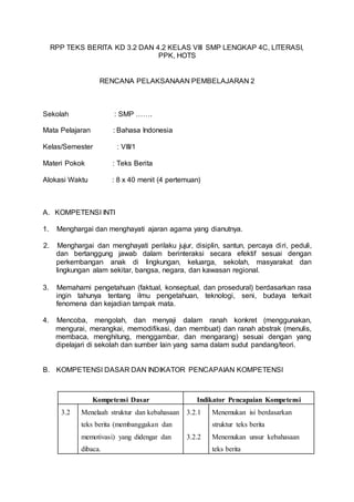 RPP TEKS BERITA KD 3.2 DAN 4.2 KELAS VIII SMP LENGKAP 4C, LITERASI,
PPK, HOTS
RENCANA PELAKSANAAN PEMBELAJARAN 2
Sekolah : SMP …….
Mata Pelajaran : Bahasa Indonesia
Kelas/Semester : VIII/1
Materi Pokok : Teks Berita
Alokasi Waktu : 8 x 40 menit (4 pertemuan)
A. KOMPETENSI INTI
1. Menghargai dan menghayati ajaran agama yang dianutnya.
2. Menghargai dan menghayati perilaku jujur, disiplin, santun, percaya diri, peduli,
dan bertanggung jawab dalam berinteraksi secara efektif sesuai dengan
perkembangan anak di lingkungan, keluarga, sekolah, masyarakat dan
lingkungan alam sekitar, bangsa, negara, dan kawasan regional.
3. Memahami pengetahuan (faktual, konseptual, dan prosedural) berdasarkan rasa
ingin tahunya tentang ilmu pengetahuan, teknologi, seni, budaya terkait
fenomena dan kejadian tampak mata.
4. Mencoba, mengolah, dan menyaji dalam ranah konkret (menggunakan,
mengurai, merangkai, memodifikasi, dan membuat) dan ranah abstrak (menulis,
membaca, menghitung, menggambar, dan mengarang) sesuai dengan yang
dipelajari di sekolah dan sumber lain yang sama dalam sudut pandang/teori.
B. KOMPETENSI DASAR DAN INDIKATOR PENCAPAIAN KOMPETENSI
Kompetensi Dasar Indikator Pencapaian Kompetensi
3.2 Menelaah struktur dan kebahasaan
teks berita (membanggakan dan
memotivasi) yang didengar dan
dibaca.
3.2.1
3.2.2
Menemukan isi berdasarkan
struktur teks berita
Menemukan unsur kebahasaan
teks berita
 