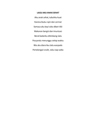 LAGU AKU ANAK SEHAT
Aku anak sehat, tubuhku kuat
Karena ibuku rajin dan cermat
Semasa aku bayi slalu diberi ASI
Makanan bergizi dan imunisasi
Berat badanku ditimbang slalu
Posyandu menunggu setiap waktu
Bila aku diare ibu slalu waspada
Pertolongan oralit, slalu siap sedia
 
