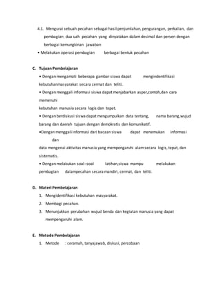 4.1. Mengurai sebuah pecahan sebagai hasil penjumlahan, pengurangan, perkalian, dan
pembagian dua uah pecahan yang dinyatakan dalamdesimal dan persen dengan
berbagai kemungkinan jawaban
• Melakukan operasi pembagian berbagai bentuk pecahan
C. Tujuan Pembelajaran
• Dengan mengamati beberapa gambar siswa dapat mengindentifikasi
kebutuhanmasyarakat secara cermat dan teliti.
• Dengan menggali informasi siswa dapat menjabarkan asper,contoh,dan cara
memenuhi
kebutuhan manusia secara logis dan tepat.
• Dengan berdiskusi siswa dapat mengumpulkan data tentang, nama barang,wujud
barang dan daerah tujuan dengan demokratis dan komunikatif.
•Dengan menggali informasi dari bacaan siswa dapat menemukan informasi
dan
data mengenai aktivitas manusia yang mempengaruhi alamsecara logis, tepat, dan
sistematis.
• Dengan melakukan soal–soal latihan,siswa mampu melakukan
pembagian dalampecahan secara mandiri, cermat, dan teliti.
D. Materi Pembelajaran
1. Mengidentifikasi kebutuhan masyarakat.
2. Membagi pecahan.
3. Menunjukkan perubahan wujud benda dan kegiatan manusia yang dapat
mempengaruhi alam.
E. Metode Pembelajaran
1. Metode : ceramah, tanyajawab, diskusi, percobaan
 