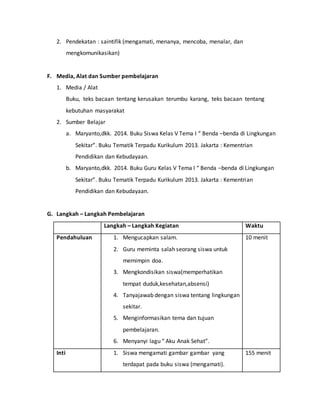 2. Pendekatan : saintifik (mengamati, menanya, mencoba, menalar, dan
mengkomunikasikan)
F. Media, Alat dan Sumber pembelajaran
1. Media / Alat
Buku, teks bacaan tentang kerusakan terumbu karang, teks bacaan tentang
kebutuhan masyarakat
2. Sumber Belajar
a. Maryanto,dkk. 2014. Buku Siswa Kelas V Tema I “ Benda –benda di Lingkungan
Sekitar”. Buku Tematik Terpadu Kurikulum 2013. Jakarta : Kementrian
Pendidikan dan Kebudayaan.
b. Maryanto,dkk. 2014. Buku Guru Kelas V Tema I “ Benda –benda di Lingkungan
Sekitar”. Buku Tematik Terpadu Kurikulum 2013. Jakarta : Kementrian
Pendidikan dan Kebudayaan.
G. Langkah – Langkah Pembelajaran
Langkah – Langkah Kegiatan Waktu
Pendahuluan 1. Mengucapkan salam.
2. Guru meminta salah seorang siswa untuk
memimpin doa.
3. Mengkondisikan siswa(memperhatikan
tempat duduk,kesehatan,absensi)
4. Tanyajawab dengan siswa tentang lingkungan
sekitar.
5. Menginformasikan tema dan tujuan
pembelajaran.
6. Menyanyi lagu “ Aku Anak Sehat”.
10 menit
Inti 1. Siswa mengamati gambar gambar yang
terdapat pada buku siswa (mengamati).
155 menit
 