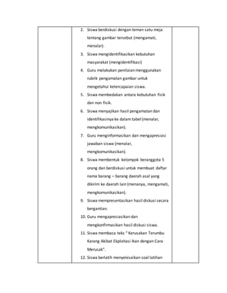 2. Siswa berdiskusi dengan teman satu meja
tentang gambar tersebut (mengamati,
menalar).
3. Siswa mengidentifikasikan kebutuhan
masyarakat (mengidentifikasi)
4. Guru melakukan penilaian menggunakan
rubrik pengamatan gambar untuk
mengetahui ketercapaian siswa.
5. Siswa membedakan antara kebutuhan fisik
dan non fisik.
6. Siswa menyajikan hasil pengamatan dan
identifikasinya ke dalam tabel (menalar,
mengkomunikasikan).
7. Guru menginformasikan dan mengapresiasi
jawaban siswa (menalar,
mengkomunikasikan).
8. Siswa membentuk kelompok beranggota 5
orang dan berdiskusi untuk membuat daftar
nama barang – barang daerah asal yang
dikirim ke daerah lain (menanya, mengamati,
mengkomunikasikan).
9. Siswa mempresentasikan hasil diskusi secara
bergantian.
10. Guru mengapresiasikan dan
mengkonfirmasikan hasil diskusi siswa.
11. Siswa membaca teks “ Kerusakan Terumbu
Karang Akibat Ekploitasi Ikan dengan Cara
Merusak”.
12. Siswa berlatih menyelesaikan soal latihan
 