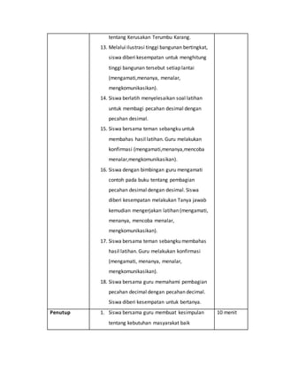 tentang Kerusakan Terumbu Karang.
13. Melalui ilustrasi tinggi bangunan bertingkat,
siswa diberi kesempatan untuk menghitung
tinggi bangunan tersebut setiap lantai
(mengamati,menanya, menalar,
mengkomunikasikan).
14. Siswa berlatih menyelesaikan soal latihan
untuk membagi pecahan desimal dengan
pecahan desimal.
15. Siswa bersama teman sebangku untuk
membahas hasil latihan. Guru melakukan
konfirmasi (mengamati,menanya,mencoba
menalar,mengkomunikasikan).
16. Siswa dengan bimbingan guru mengamati
contoh pada buku tentang pembagian
pecahan desimal dengan desimal. Siswa
diberi kesempatan melakukan Tanya jawab
kemudian mengerjakan latihan (mengamati,
menanya, mencoba menalar,
mengkomunikasikan).
17. Siswa bersama teman sebangku membahas
hasil latihan. Guru melakukan konfirmasi
(mengamati, menanya, menalar,
mengkomunikasikan).
18. Siswa bersama guru memahami pembagian
pecahan decimal dengan pecahan decimal.
Siswa diberi kesempatan untuk bertanya.
Penutup 1. Siswa bersama guru membuat kesimpulan
tentang kebutuhan masyarakat baik
10 menit
 