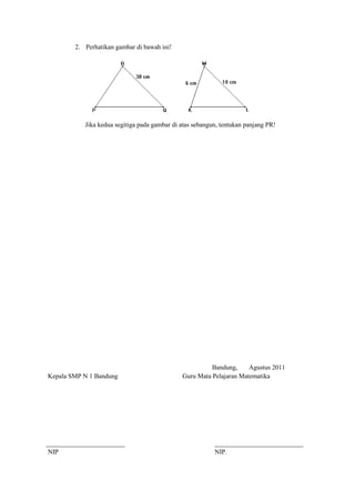2. Perhatikan gambar di bawah ini!




           Jika kedua segitiga pada gambar di atas sebangun, tentukan panjang PR!




                                                        Bandung,     Agustus 2011
Kepala SMP N 1 Bandung                        Guru Mata Pelajaran Matematika




________________________                                  ___________________________
NIP                                                       NIP.
 