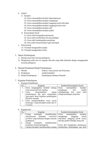 b. Afektif
      1) Karakter
          (1) Siswa menampilkan karakter dapat dipercaya
          (2) Siswa menampilkan karakter menghargai
          (3) Siswa menampilkan karakter tanggung jawab individual
          (4) Siswa menampilkan karakter tanggung jawab sosial
          (5) Siswa menampilkan karakter adil
          (6) Siswa menampilkan karakter peduli
      2) Keterampilan Sosial
          (1) Siswa aktif mengajukan pertanyaan
          (2) Siswa aktif memberikan ide atau pendapat
          (3) Siswa aktif mendengarkan penjelasan
          (4) Siswa aktif menyelesaikan tugas kelompok
   c. Psikomotorik
      (1) Terampil menggunakan jangka
      (2) Terampil menggunakan mistar

5. Materi Pembelajaran
   1) Bentuk umum dari teorema pythagoras
   2) Menghitung salah satu sisi segitiga siku-siku yang tidak diketahui dengan menggunakan
      teorema pythagoras

6. Metode/Pendekatan/Model Pembelajaran
   1) Metode             :       Diskusi, Tanya jawab, dan Penemuan
   2) Pendekatan         :       induktif-deduktif
   3) Model Pembelajaran :       Pembelajaran Berbasis Masalah

7. Kegiatan Pembelajaran
   a. Kegiatan Pendahuluan
      No.                   Kegiatan                       Karakter/Keterampilan Sosial
       1. Guru mengingatkan kembali tentang            Siswa     menampilkan        karakter
            luas persegi dan luas segitiga.            menghargai         dan         peduli
       2. Guru           menyampaikan        tujuan    terhadaporang lain, siswa aktif
            pembelajaran dan guru menjelaskan          sebagai pendengar yang baik.
            garis-garis besar kegiatan pembelajaran
            berbasis masalah.
       3. Guru mengelompokkan siswa secara
            heterogen (tiap kelompok terdiri dari 4-
            5 siswa).

   b. Kegiatan Inti
      No.                  Kegiatan                        Karakter/Keterampilan Sosial
      1.    Setiap     kelompok     mendiskusikan      Siswa      menampilkan       karakter
            penyelesaian    beberapa      contextual   menghargai,       tanggung      jawab
            problem yang berkaitan dengan teorema      individual, tanggung jawab sosial,
            pythagoras.                                adil dan peduli terhadap orang lain.
      2.    Setiap     kelompok     mendiskusikan
            konjektur teorema pythagoras.              Siswa akif mengajukan pertanyaan,
      3.    Setiap kelompok mendiskusikan tentang      memberikan ide/pendapat, dan aktif
 