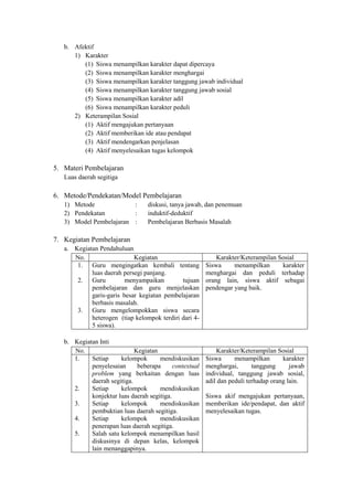 b. Afektif
      1) Karakter
         (1) Siswa menampilkan karakter dapat dipercaya
         (2) Siswa menampilkan karakter menghargai
         (3) Siswa menampilkan karakter tanggung jawab individual
         (4) Siswa menampilkan karakter tanggung jawab sosial
         (5) Siswa menampilkan karakter adil
         (6) Siswa menampilkan karakter peduli
      2) Keterampilan Sosial
         (1) Aktif mengajukan pertanyaan
         (2) Aktif memberikan ide atau pendapat
         (3) Aktif mendengarkan penjelasan
         (4) Aktif menyelesaikan tugas kelompok

5. Materi Pembelajaran
   Luas daerah segitiga

6. Metode/Pendekatan/Model Pembelajaran
   1) Metode             :        diskusi, tanya jawab, dan penemuan
   2) Pendekatan         :        induktif-deduktif
   3) Model Pembelajaran :        Pembelajaran Berbasis Masalah

7. Kegiatan Pembelajaran
   a. Kegiatan Pendahuluan
      No.                   Kegiatan                         Karakter/Keterampilan Sosial
       1. Guru mengingatkan kembali tentang              Siswa     menampilkan      karakter
            luas daerah persegi panjang.                 menghargai dan peduli terhadap
       2. Guru           menyampaikan        tujuan      orang lain, siswa aktif sebagai
            pembelajaran dan guru menjelaskan            pendengar yang baik.
            garis-garis besar kegiatan pembelajaran
            berbasis masalah.
       3. Guru mengelompokkan siswa secara
            heterogen (tiap kelompok terdiri dari 4-
            5 siswa).

   b. Kegiatan Inti
      No.                    Kegiatan                        Karakter/Keterampilan Sosial
      1.    Setiap     kelompok       mendiskusikan      Siswa      menampilkan       karakter
            penyelesaian      beberapa      contextual   menghargai,       tanggung      jawab
            problem yang berkaitan dengan luas           individual, tanggung jawab sosial,
            daerah segitiga.                             adil dan peduli terhadap orang lain.
      2.    Setiap     kelompok       mendiskusikan
            konjektur luas daerah segitiga.              Siswa akif mengajukan pertanyaan,
      3.    Setiap     kelompok       mendiskusikan      memberikan ide/pendapat, dan aktif
            pembuktian luas daerah segitiga.             menyelesaikan tugas.
      4.    Setiap     kelompok       mendiskusikan
            penerapan luas daerah segitiga.
      5.    Salah satu kelompok menampilkan hasil
            diskusinya di depan kelas, kelompok
            lain menanggapinya.
 
