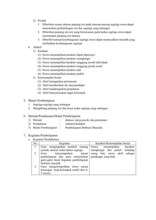 2) Produk
         1. Diberikan semua ukuran panjang sisi pada masing-masing segitiga siswa dapat
              menentukan perbandingan sisi dua segitiga yang sebangun
         2. Diberikan panjang sisi-sisi yang bersesuaian pada kedua segitiga siswa dapat
              menentukan panjang sisi lainnya
         3. Diberikn konsep kesebangunan segitiga siswa dapat memecahkan masalah yang
              melibatkan kesebangunan segitiga
   b. Afektif
      1) Karakter
         (1) Siswa menampilkan karakter dapat dipercaya
         (2) Siswa menampilkan karakter menghargai
         (3) Siswa menampilkan karakter tanggung jawab individual
         (4) Siswa menampilkan karakter tanggung jawab sosial
         (5) Siswa menampilkan karakter adil
         (6) Siswa menampilkan karakter peduli
      2) Keterampilan Sosial
         (1) Aktif mengajukan pertanyaan
         (2) Aktif memberikan ide atau pendapat
         (3) Aktif mendengarkan penjelasan
         (4) Aktif menyelesaikan tugas kelompok

5. Materi Pembelajaran
   1. Segitiga-segitiga yang sebangun
   2. Menghitung panjang sisi dan besar sudut segitiga yang sebangun

6. Metode/Pendekatan/Model Pembelajaran
   1) Metode             :       diskusi, tanya jawab, dan penemuan
   2) Pendekatan         :       induktif-deduktif
   3) Model Pembelajaran :       Pembelajaran Berbasis Masalah

7. Kegiatan Pembelajaran
   a. Kegiatan Pendahuluan
      No.                   Kegiatan                       Karakter/Keterampilan Sosial
       1. Guru mengingatkan kembali tentang            Siswa     menampilkan      karakter
            jumlah, ukuran sudut dalam segitiga.       menghargai dan peduli terhadap
       2. Guru           menyampaikan         tujuan   orang lain, siswa aktif sebagai
            pembelajaran dan guru menjelaskan          pendengar yang baik.
            garis-garis besar kegiatan pembelajaran
            berbasis masalah.
       3. Guru mengelompokkan siswa secara
            heterogen (tiap kelompok terdiri dari 4-
            5 siswa).
 
