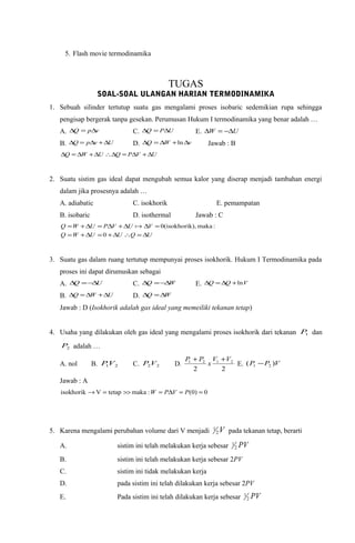 5. Flash movie termodinamika
TUGAS
SOAL-SOAL ULANGAN HARIAN TERMODINAMIKA
1. Sebuah silinder tertutup suatu gas mengalami proses isobaric sedemikian rupa sehingga
pengisap bergerak tanpa gesekan. Perumusan Hukum I termodinamika yang benar adalah …
A. vpQ ∆=∆ C. UPQ ∆=∆ E. UW ∆−=∆
B. UvpQ ∆+∆=∆ D. vWQ ∆+∆=∆ ln Jawab : B
UVPQUWQ ∆+∆=∆∴∆+∆=∆
2. Suatu sistim gas ideal dapat mengubah semua kalor yang diserap menjadi tambahan energi
dalam jika prosesnya adalah …
A. adiabatic C. isokhorik E. pemampatan
B. isobaric D. isothermal Jawab : C
UQUUWQ
VUVPUWQ
∆=∴∆+=∆+=
=∆∆+∆=∆+=
0
:maka,isokhorik)(0
3. Suatu gas dalam ruang tertutup mempunyai proses isokhorik. Hukum I Termodinamika pada
proses ini dapat dirumuskan sebagai
A. UQ ∆−=∆ C. WQ ∆−=∆ E. VQQ ln+∆=∆
B. UWQ ∆+∆=∆ D. WQ ∆=∆
Jawab : D (Isokhorik adalah gas ideal yang memeiliki tekanan tetap)
4. Usaha yang dilakukan oleh gas ideal yang mengalami proses isokhorik dari tekanan 1P dan
2P adalah …
A. nol B. 21VP C. 22VP D.
22
2121 VV
x
PP ++
E. VPP )( 21 −
Jawab : A
0)0(:makatetapVisokhorik ==∆=>>=→ PVPW
5. Karena mengalami perubahan volume dari V menjadi V2
1
pada tekanan tetap, berarti
A. sistim ini telah melakukan kerja sebesar PV2
1
B. sistim ini telah melakukan kerja sebesar 2PV
C. sistim ini tidak melakukan kerja
D. pada sistim ini telah dilakukan kerja sebesar 2PV
E. Pada sistim ini telah dilakukan kerja sebesar PV2
1
 