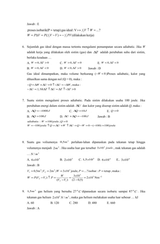 Jawab : E
kerja)dilakukan()(
?...V:idealgastetap)isobarik(Pproses
2
1
2
1
2
1
PVVVPVPW
WV
−=−=∆=
=↑= 
6. Sejumlah gas ideal dengan massa tertentu mengalami pemampatan secara adiabatic. Jika W
adalah kerja yang dilakukan oleh sistim (gas) dan T∆ adalah perubahan suhu dari sistim,
berlaku keadaan …
A. 0,0 >∆= TW C. 0,0 =∆> TW E. 0,0 <∆< TW
B. 0,0 <∆= TW D. 0,0 >∆< TW Jawab : D
Gas ideal dimampatkan, maka volume berkurang ( 0<W )Proses adiabatic, kalor yang
dihasilkan sama dengan nol (Q = 0), maka :
0
:maka,0
2
3 >∆↑∆≈∆↑∆=∆
∆−=∆↑=∆+∆=
TTUTNkU
WUUWQ


7. Suatu sistim mengalami proses adiabatic. Pada sistim dilakukan usaha 100 joule. Jika
perubahan energi dalam sistim adalah U∆ dan kalor yang diserap sistim adalah Q, maka :
A. JQ 1000−=∆ C. JQ 10=∆ E. 0=Q
B. JQ 100=∆ D. JQU 100−=∆+∆ Jawab : B
joule100)100(0joule100
0;joule100:adiabatis
=−−=−=∆↑+∆=↑−=
==
WQUWUQW
QW
8. Suatu gas voliumenya 3
5,0 m perlahan-lahan dipanaskan pada tekanan tetap hingga
volumenya menjadi 3
2m . Jika usaha luar gas tersebut joulex 5
103 , mak tekanan gas adalah
… 2
/ mN
A. 5
106x B. 5
102x C. 5
105,1 x D. 4
106x E.. 4
103x
Jawab : B
25
5
12
12
53
2
3
1
Nm102
)5,02(
103
)(
)(
:maka,tetap:isobar?...,joule103;m2;m5,0
−
=
−
=
−
=↑−=
=====
x
x
VV
W
PVVPW
PPxWVV
9. 3
5,1 m gas helium yang bersuhu 27 C0
dipanaskan secara isobaric sampai 87 C0
. Jika
tekanan gas helium 25
/102 mNx , maka gas helium melakukan usaha luar sebesar … kJ
A. 60 B. 120 C. 280 D. 480 E. 660
Jawab : A
 