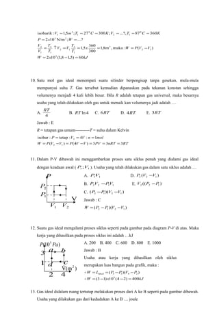 kJxW
VVPWx
T
T
VV
T
T
V
V
WxP
KCTVKCTmV
60)5,18,1(102
)(:maka,m8,1
300
360
5,1
?...;N/m102
36087?,...;30027;5,1:isobarik
5
12
3
1
2
12
1
2
1
2
25
0
12
0
1
3
1
=−=
−====↑=
==
======
10. Satu mol gas ideal menempati suatu silinder berpengisap tanpa gesekan, mula-mula
mempunyai suhu T. Gas tersebut kemudian dipanaskan pada tekanan konstan sehingga
volumenya menjadi 4 kali lebih besar. Bila R adalah tetapan gas universal, maka besarnya
usaha yang telah dilakukan oleh gas untuk menaik kan volumenya jadi adalah …
A.
4
RT
B. 4lnRT C. RT6 D. RT4 E. RT3
Jawab : E
R = tetapan gas umum----------T = suhu dalam Kelvin
RTnRTPVVVPVVPW
molnVVP
333)4()(
1:4:tetap:isobar
12
2
===−=−=
===
11. Dalam P-V dibawah ini menggambarkan proses satu siklus penuh yang dialami gas ideal
dengan keadaan awal ( 11 ;VP ). Usaha yang telah dilakukan gas dalam satu siklus adalah …
A. 11VP D. )( 122 VVP −
B. 1122 VPVP − E. )(( 122 PPV −
C. ))(( 1212 VVPP −−
Jawab : C
))(( 1212 VVPPW −−=
12. Suatu gas ideal mengalami proses siklus seperti pada gambar pada diagram P-V di atas. Maka
kerja yang dihasilkan pada proses siklus ini adalah …kJ
A. 200 B. 400 C. 600 D. 800 E. 1000
Jawab : B
Usaha atau kerja yang dihasilkan oleh siklus
merupakan luas bangun pada grafik, maka :
kJxW
PVPPLW
400)24(10)13(
))((
5
2413abcd
=−−=
−−==


13. Gas ideal didalam ruang tertutup melakukan proses dari A ke B seperti pada gambar dibawah.
Usaha yang dilakukan gas dari kedudukan A ke B … joule
2P
1P
1V 2V
P
V
a b
cd
2 4
3
1
)10( 5
PaP
)V(m2
 