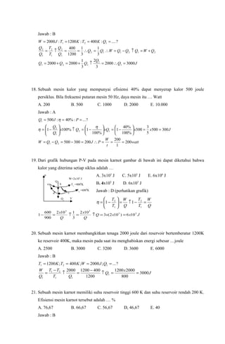 Jawab : B
JQ
Q
QQQ
QWQQQWQQ
Q
Q
T
T
Q
Q
QKTKTJW
30002000
3
2
3
1
20002000
3
1
3
1
1200
400
?....:400:1200:2000
1
1
121
212112
1
2
1
2
1
2
121
=∴=↑+=+=
+=↑−=∴=∴==↑=
====
18. Sebuah mesin kalor yang mempunyai efisiensi 40% dapat menyerap kalor 500 joule
persiklus. Bila frekuensi putaran mesin 50 Hz, daya mesin itu … Watt
A. 200 B. 500 C. 1000 D. 2000 E. 10.000
Jawab : A
watt
t
W
PJQQW
JxxxQQx
Q
Q
PJQ
200
1
200
200300500
300500
5
3
500
%100
%40
1
%100
1%1001
?...:%40:500
21
12
1
2
1
===∴=−=−=
==





−=





−=↑





−=
===
η
η
η
19. Dari grafik hubungan P-V pada mesin karnot gambar di bawah ini dapat diketahui bahwa
kalor yang diterima setiap siklus adalah …
A. 3x105
J C. 5x105
J E. 6x106
J
B. 4x105
J D. 6x105
J
Jawab : D (perhatikan grafik)
Q
W
T
T
Q
W
T
T
=−↑=





−=
1
2
1
2
11η
JxxxQ
Q
x
Q
x 55
55
106)102(3
102
3
1102
900
600
1 ==↑=↑=−
20. Sebuah mesin karnot membangkitkan tenaga 2000 joule dari reservoir bertemberatur 1200K
ke reservoir 400K, maka mesin pada saat itu menghabiskan energi sebesar …joule
A. 2500 B. 3000 C. 3200 D. 3600 E. 6000
Jawab : B
J
x
Q
QT
TT
Q
W
QJWKTKT
3000
800
20001200
1200
40012002000
?...;2000;400;1200
1
11
21
1
121
==↑
−
=↑
−
=
====
21. Sebuah mesin karnot memiliki suhu reservoir tinggi 600 K dan suhu reservoir rendah 200 K.
Efisiensi mesin karnot tersebut adalah … %
A. 76,67 B. 66,67 C. 56,67 D, 46,67 E. 40
Jawab : B
a b
cd
Q1
Q2
T2
=6000
K
T1
=9000
K
W=2x105
J
P
V
 