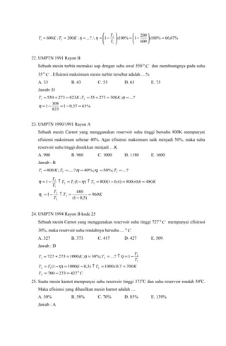 %67,66%100
600
200
1%1001?...:200:600
1
2
21 =





−=





−=∴=== xx
T
T
KTKT ηη
22. UMPTN 1991 Rayon B
Sebuah mesin turbin memakai uap dengan suhu awal 550 C0
dan membuangnya pada suhu
35 C0
. Efisiensi maksimum mesin turbin tersebut adalah …%
A. 33 B. 43 C. 53 D. 63 E. 73
Jawab: D
%6337,01
823
308
1
?...;30827335;823273550 21
=−=−=
==+==+=
η
ηKTKT
23. UMPTN 1990/1991 Rayon A
Sebuah mesin Carnot yang menggunakan reservoir suhu tinggi bersuhu 800K mempunyai
efisiensi maksimum sebesar 40%. Agar efisiensi maksimum naik menjadi 50%, maka suhu
reservoir suhu tinggi dinaikkan menjadi …K
A. 900 B. 960 C. 1000 D. 1180 E. 1600
Jawab : B
?...%;50%;40?....;800 3121 ===== TTKT ηη
KT
T
T
KxTTT
T
T
960
)5,01(
480
1
4806,0800)4,01(800)1(1
3
2
3
1
212
1
2
=
−
=↑−=
==−=↑−=↑−=
η
ηη
24. UMPTN 1994 Rayon B kode 25
Sebuah mesin Carnot yang menggunakan reservoir suhu tinggi 727 C0
mempunyai efisiensi
30%, maka reservoir suhu rendahnya bersuhu … C0
A. 327 B. 373 C. 417 D. 427 E. 509
Jawab : D
CT
KxTTT
T
T
TKT
0
2
212
1
2
21
427273700
7007,01000)3,01(1000)1(
1?...%;30;1000273727
=−=
==↑−=−=
−=↑===+=
η
ηη
25. Suatu mesin karnot mempunyai suhu reservoir tinggi 3730
C dan suhu reservoir rendah 500
C.
Maka efisiensi yang dihasilkan mesin karnot adalah …
A. 50% B. 58% C. 70% D. 85% E. 139%
Jawab : A
 