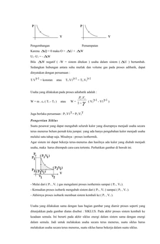 Pengembangan Pemampatan
Karena ∆Q = 0 maka O = ∆U + ∆W
U2 -U1 = - ∆W
Bila ∆W negatif ( -W = sistem ditekan ) usaha dalam sistem ( ∆U ) bertambah.
Sedangkan hubungan antara suhu mutlak dan volume gas pada proses adibatik, dapat
dinyatakan dengan persamaan :
T.V
γ-1 = konstan atau T1.V1
γ-1 = T2.V2
γ-1
Usaha yang dilakukan pada proses adiabatik adalah :
W = m . cv ( T1 - T2 ) atau W =
P V1 1
1
.
−γ ( V2
γ-1 - V1
γ-1 )
Juga berlaku persamaan : P1.V1
γ
= P2.V2
γ
Pengertian Siklus
Suatu pesawat yang dapat mengubah seluruh kalor yang diserapnya menjadi usaha secara
terus menerus belum pernah kita jumpai. yang ada hanya pengubahan kalor menjadi usaha
melalui satu tahap saja. Misalnya : proses isothermik.
Agar sistem ini dapat bekerja terus-menerus dan hasilnya ada kalor yang diubah menjadi
usaha, maka harus ditempuh cara-cara tertentu. Perhatikan gambar di bawah ini.
- Mulai dari ( P1 , V1 ) gas mengalami proses isothermis sampai ( P2 , V2 ).
- Kemudian proses isobarik mengubah sistem dari ( P2 , V2 ) sampai ( P2 , V1 ).
- Akhirnya proses isobarik membuat sistem kembali ke ( P1 , V1 ).
Usaha yang dilakukan sama dengan luas bagian gambar yang diarsir proses seperti yang
ditunjukkan pada gambar diatas disebut : SIKLUS. Pada akhir proses sistem kembali ke
keadaan semula. Ini berarti pada akhir siklus energi dalam sistem sama dengan energi
dalam semula. Jadi untuk melakukan usaha secara terus menerus, suatu siklus harus
melakukan usaha secara terus menerus, suatu siklus harus bekerja dalam suatu siklus.
 