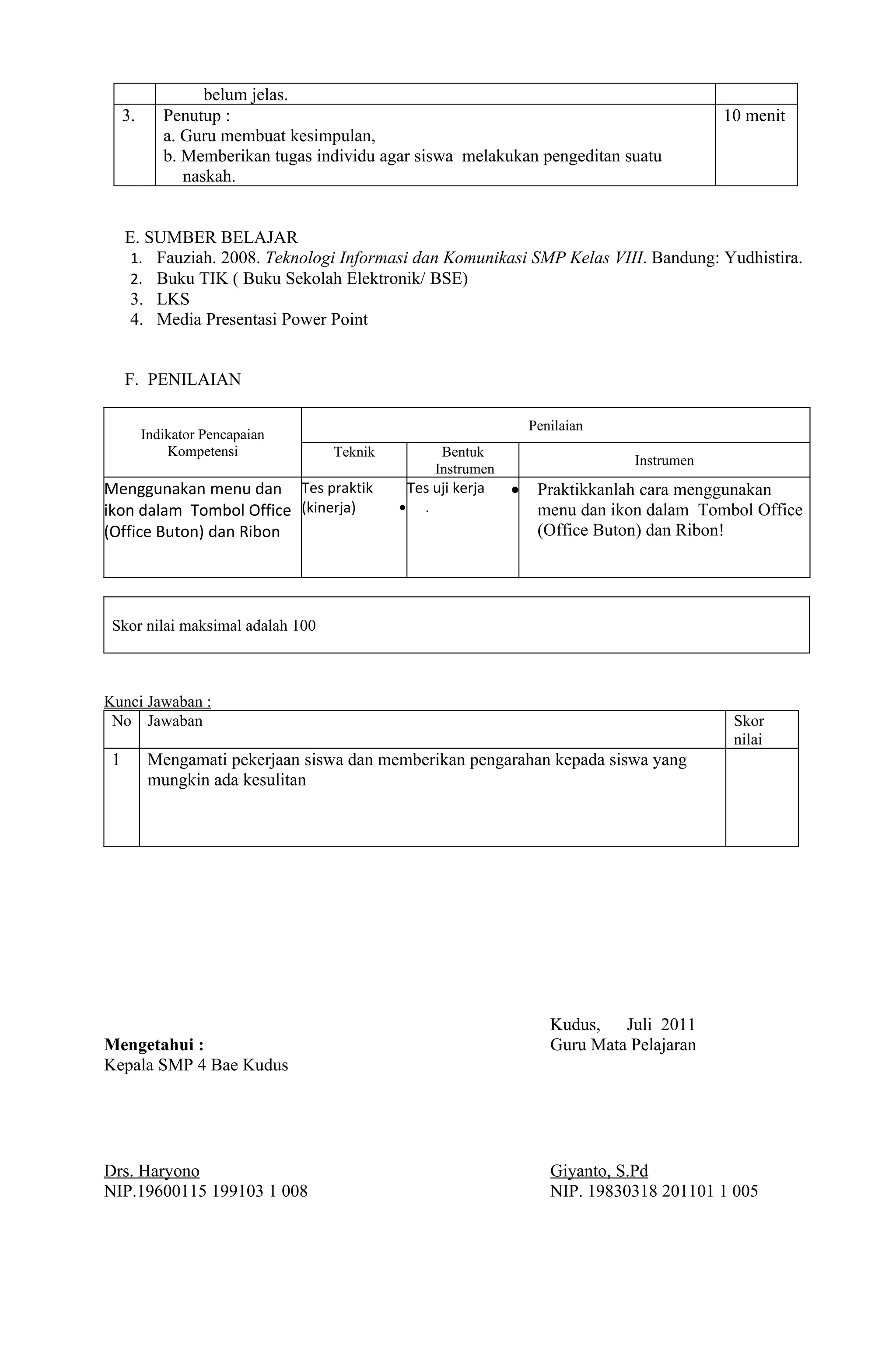 belum jelas.
     3.      Penutup :                                                                           10 menit
             a. Guru membuat kesimpulan,
             b. Memberikan tugas individu agar siswa melakukan pengeditan suatu
                naskah.


     E. SUMBER BELAJAR
      1. Fauziah. 2008. Teknologi Informasi dan Komunikasi SMP Kelas VIII. Bandung: Yudhistira.
      2. Buku TIK ( Buku Sekolah Elektronik/ BSE)
      3. LKS
      4. Media Presentasi Power Point


     F. PENILAIAN

                                                                       Penilaian
          Indikator Pencapaian
              Kompetensi           Teknik               Bentuk
                                                                                     Instrumen
                                                       Instrumen
Menggunakan menu dan Tes praktik                Tes uji kerja      •    Praktikkanlah cara menggunakan
ikon dalam Tombol Office (kinerja)          •      .                    menu dan ikon dalam Tombol Office
(Office Buton) dan Ribon                                                (Office Buton) dan Ribon!




 Skor nilai maksimal adalah 100



Kunci Jawaban :
 No Jawaban                                                                                       Skor
                                                                                                  nilai
 1         Mengamati pekerjaan siswa dan memberikan pengarahan kepada siswa yang
           mungkin ada kesulitan




                                                                          Kudus,   Juli 2011
Mengetahui :                                                              Guru Mata Pelajaran
Kepala SMP 4 Bae Kudus




Drs. Haryono                                                              Giyanto, S.Pd
NIP.19600115 199103 1 008                                                 NIP. 19830318 201101 1 005
 
